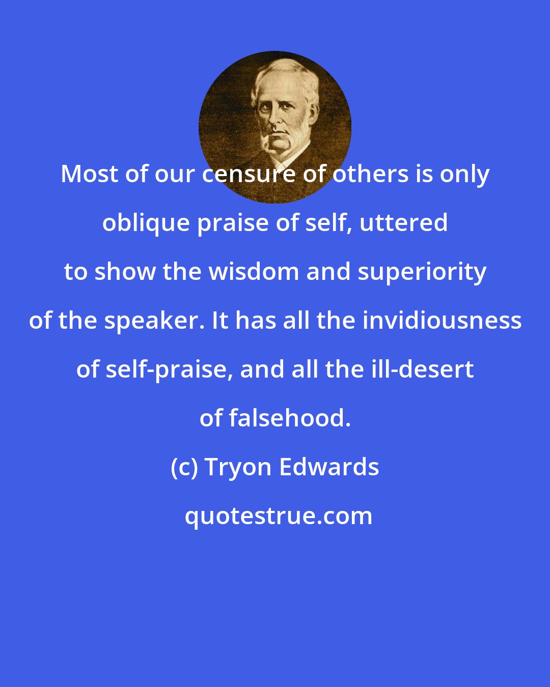 Tryon Edwards: Most of our censure of others is only oblique praise of self, uttered to show the wisdom and superiority of the speaker. It has all the invidiousness of self-praise, and all the ill-desert of falsehood.