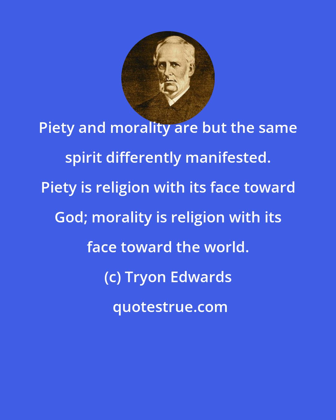 Tryon Edwards: Piety and morality are but the same spirit differently manifested. Piety is religion with its face toward God; morality is religion with its face toward the world.