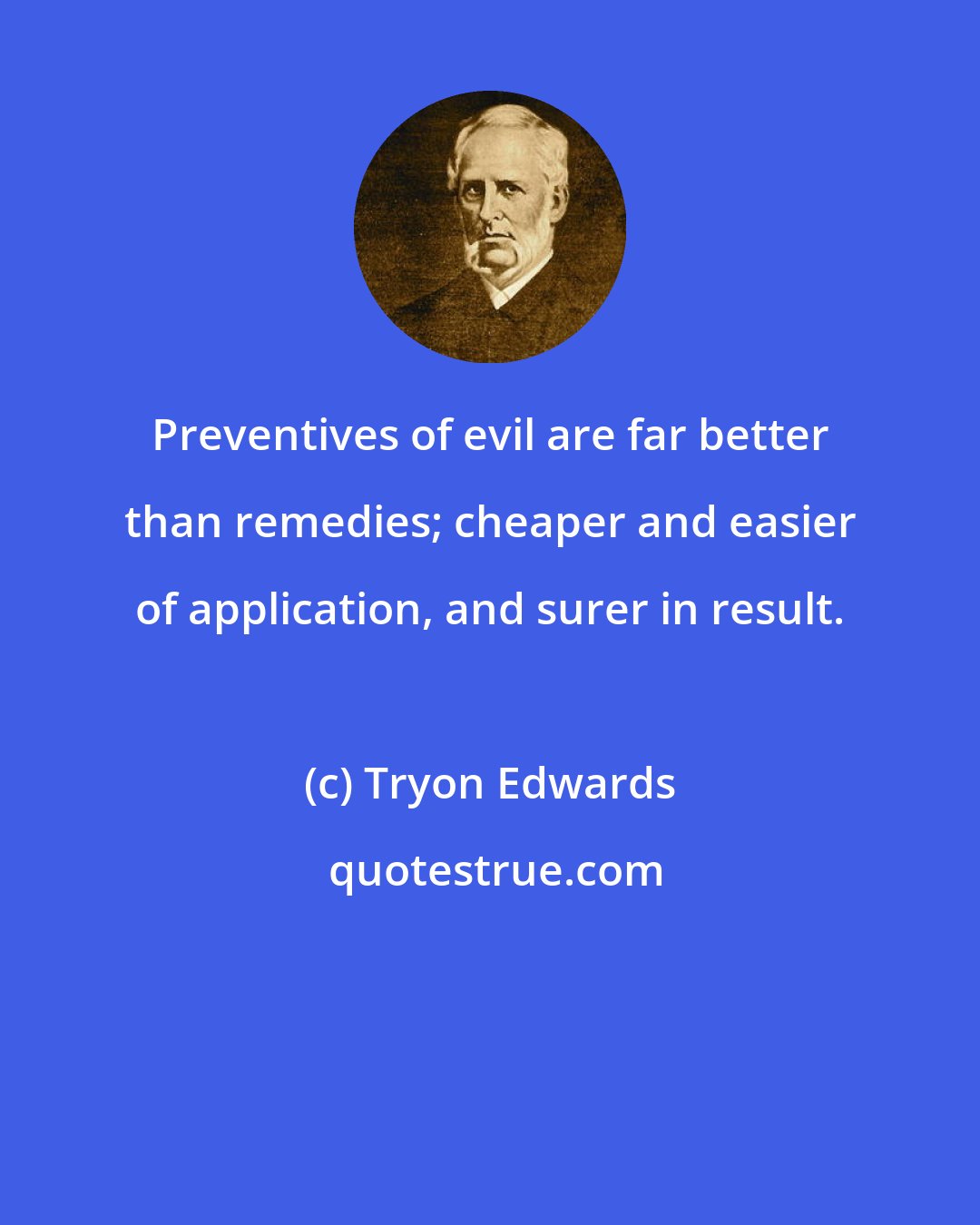 Tryon Edwards: Preventives of evil are far better than remedies; cheaper and easier of application, and surer in result.