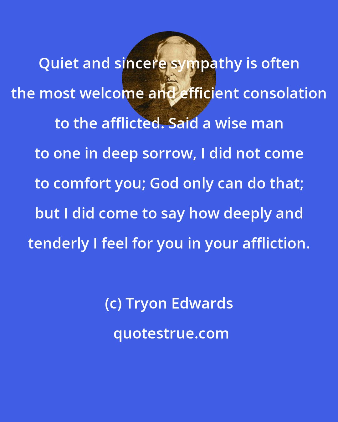 Tryon Edwards: Quiet and sincere sympathy is often the most welcome and efficient consolation to the afflicted. Said a wise man to one in deep sorrow, I did not come to comfort you; God only can do that; but I did come to say how deeply and tenderly I feel for you in your affliction.