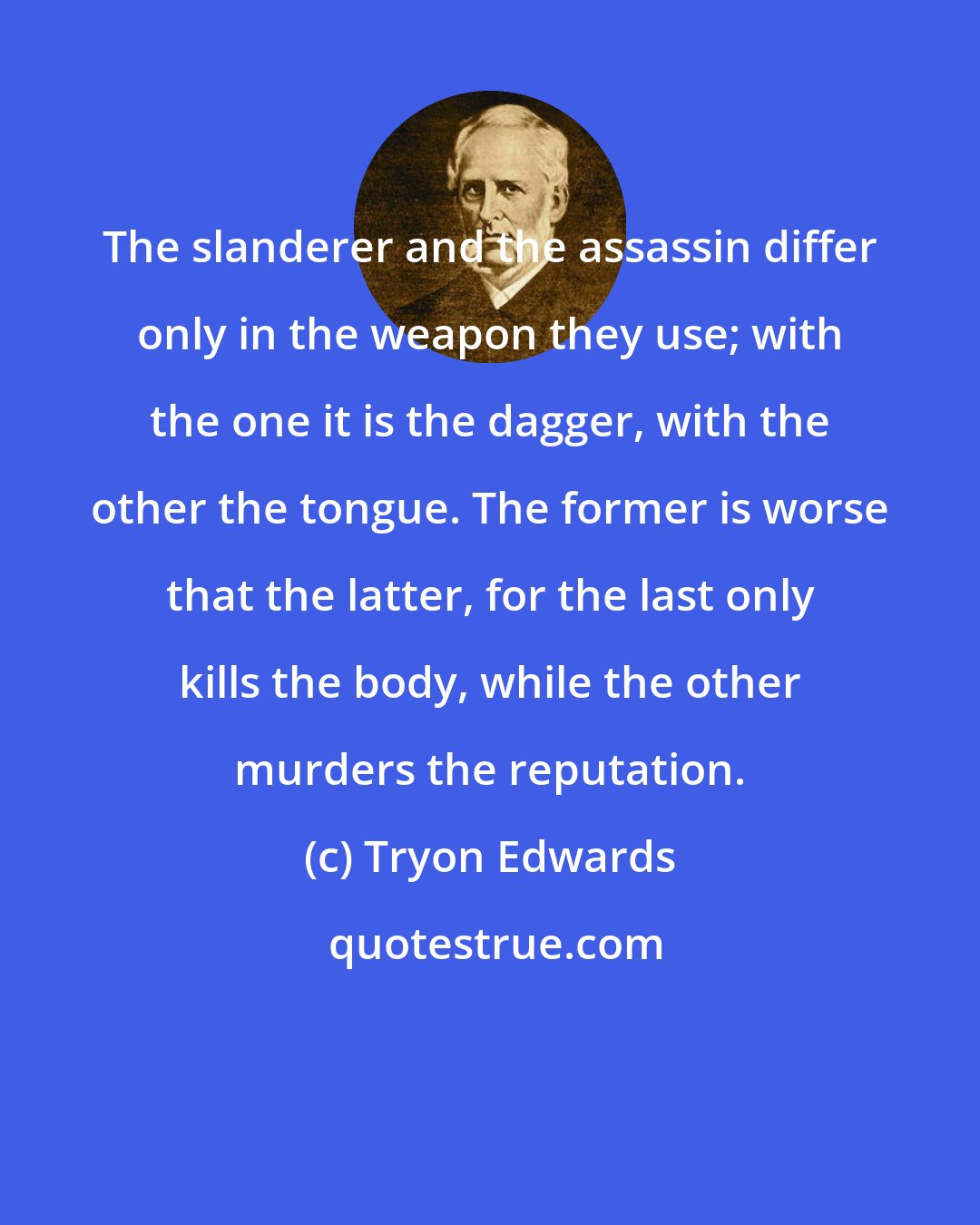 Tryon Edwards: The slanderer and the assassin differ only in the weapon they use; with the one it is the dagger, with the other the tongue. The former is worse that the latter, for the last only kills the body, while the other murders the reputation.