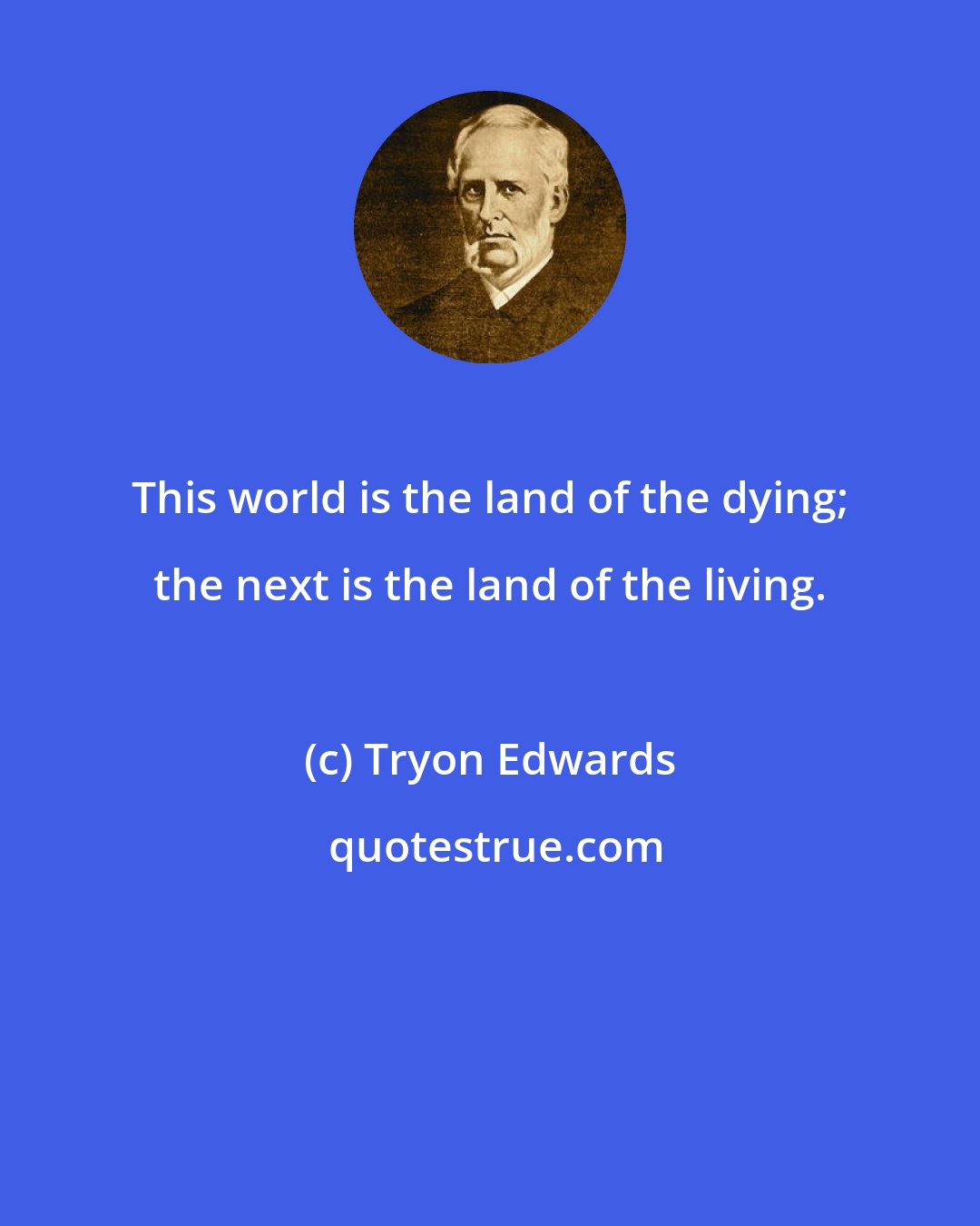 Tryon Edwards: This world is the land of the dying; the next is the land of the living.