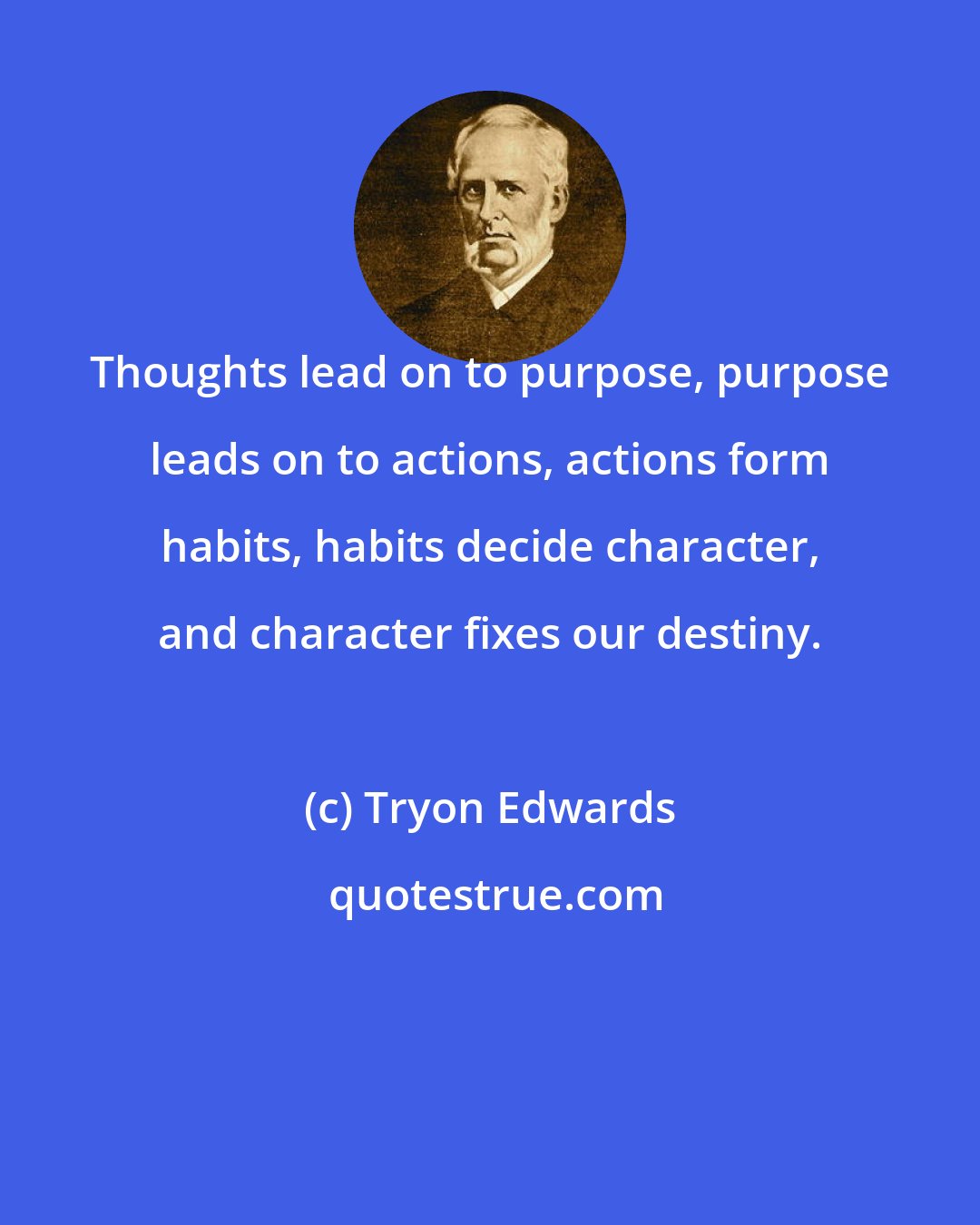 Tryon Edwards: Thoughts lead on to purpose, purpose leads on to actions, actions form habits, habits decide character, and character fixes our destiny.