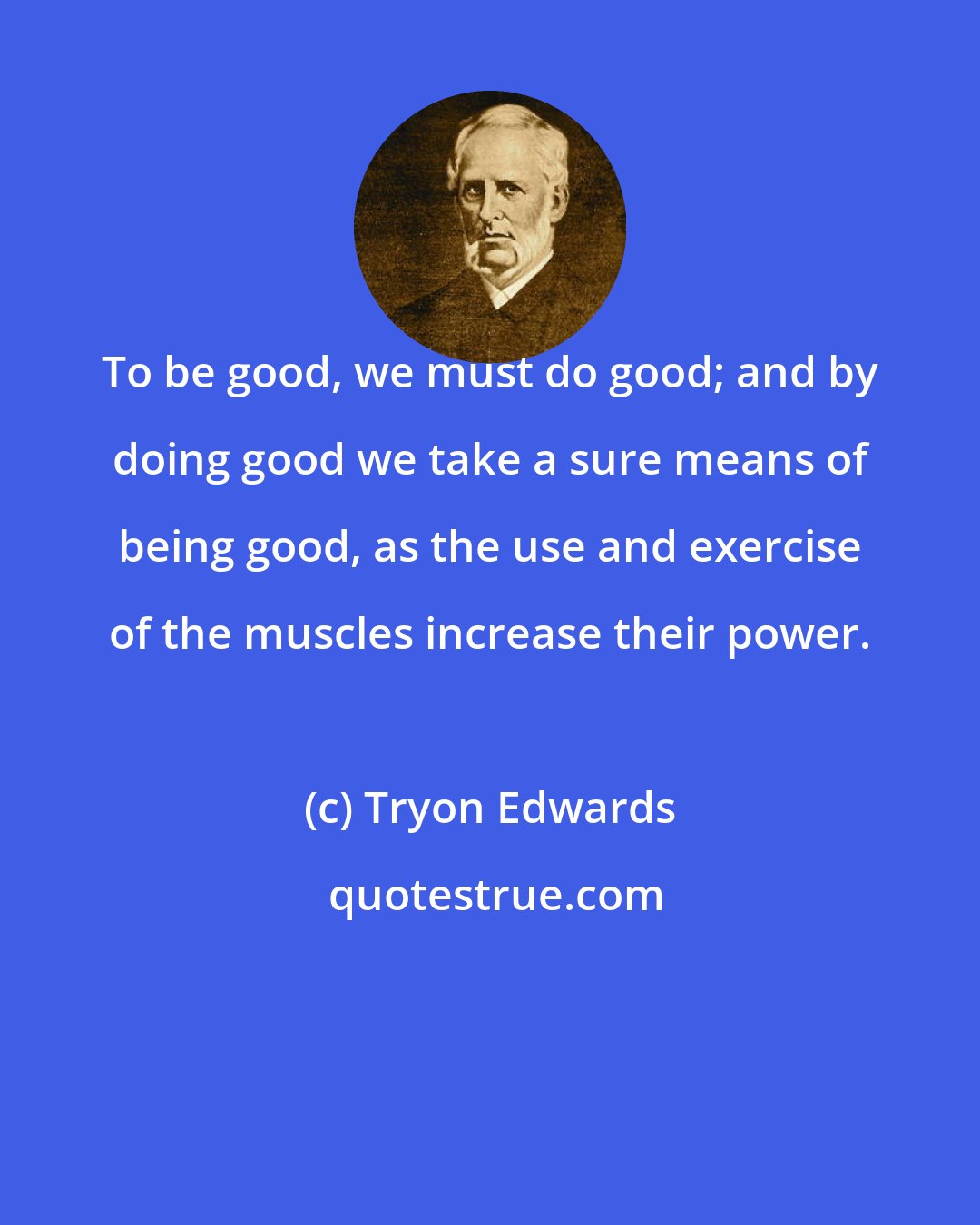 Tryon Edwards: To be good, we must do good; and by doing good we take a sure means of being good, as the use and exercise of the muscles increase their power.