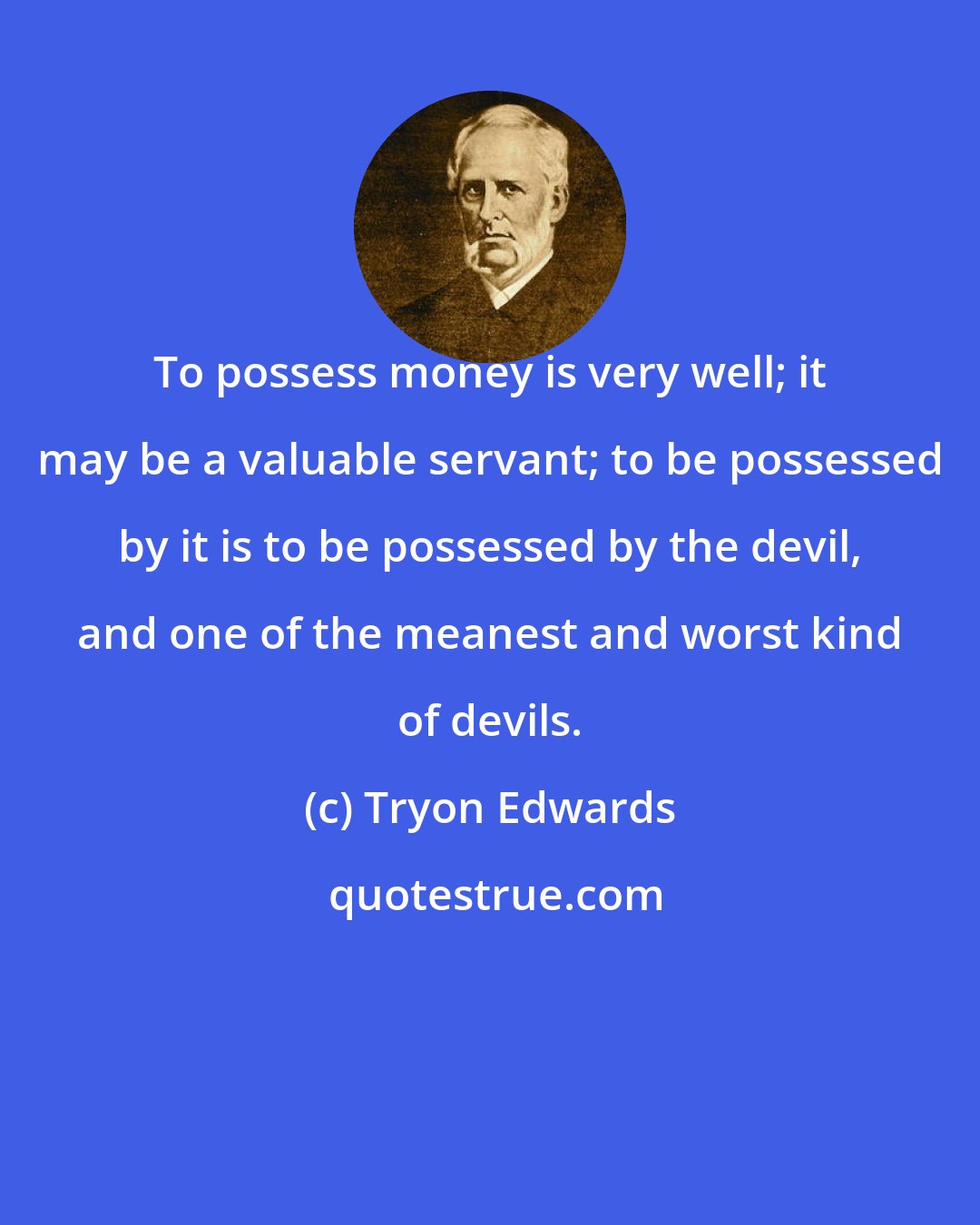 Tryon Edwards: To possess money is very well; it may be a valuable servant; to be possessed by it is to be possessed by the devil, and one of the meanest and worst kind of devils.