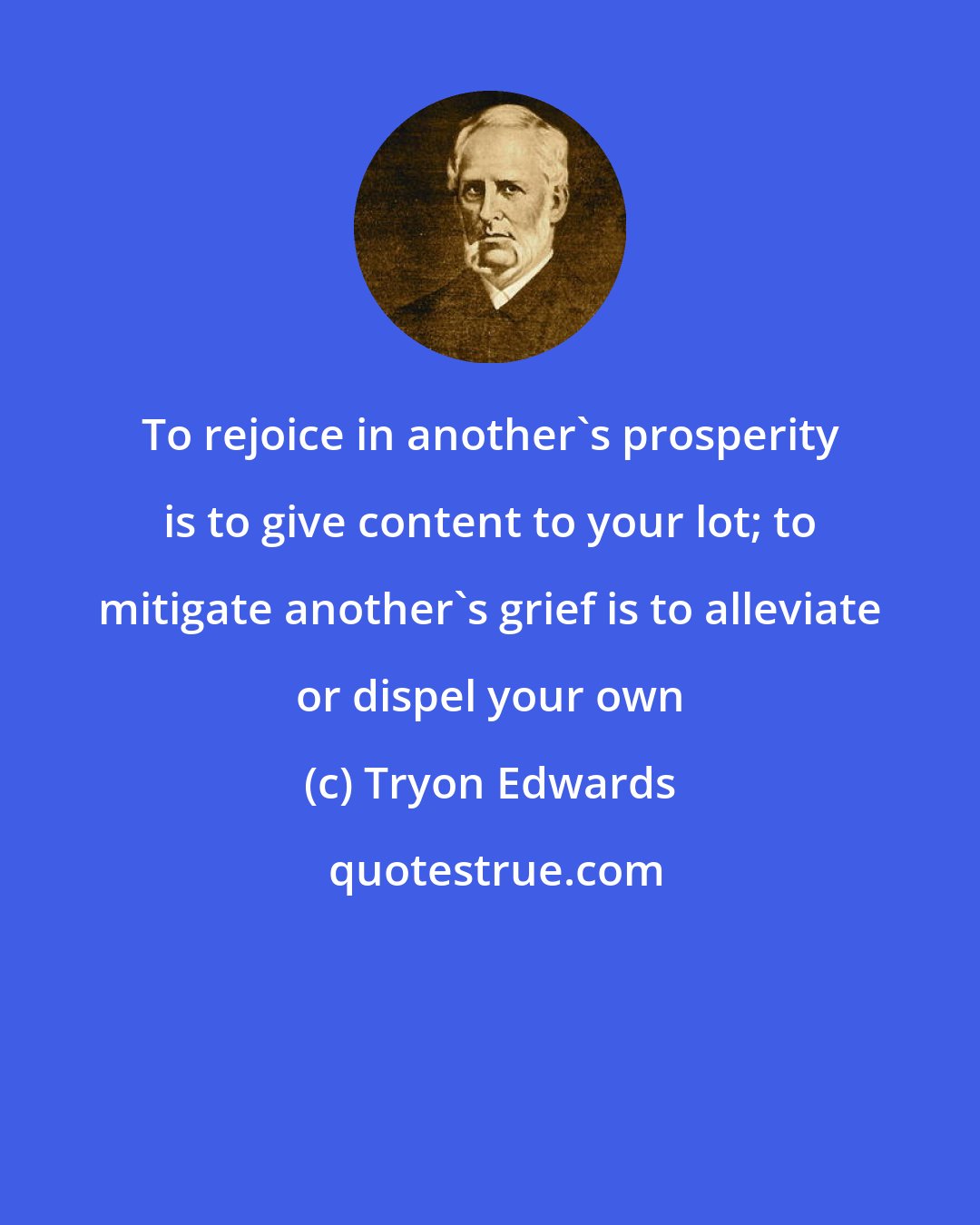 Tryon Edwards: To rejoice in another's prosperity is to give content to your lot; to mitigate another's grief is to alleviate or dispel your own