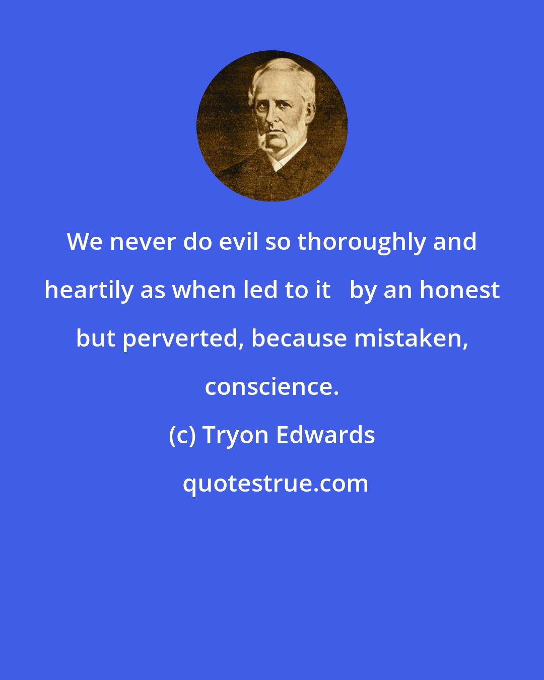 Tryon Edwards: We never do evil so thoroughly and heartily as when led to it   by an honest but perverted, because mistaken, conscience.