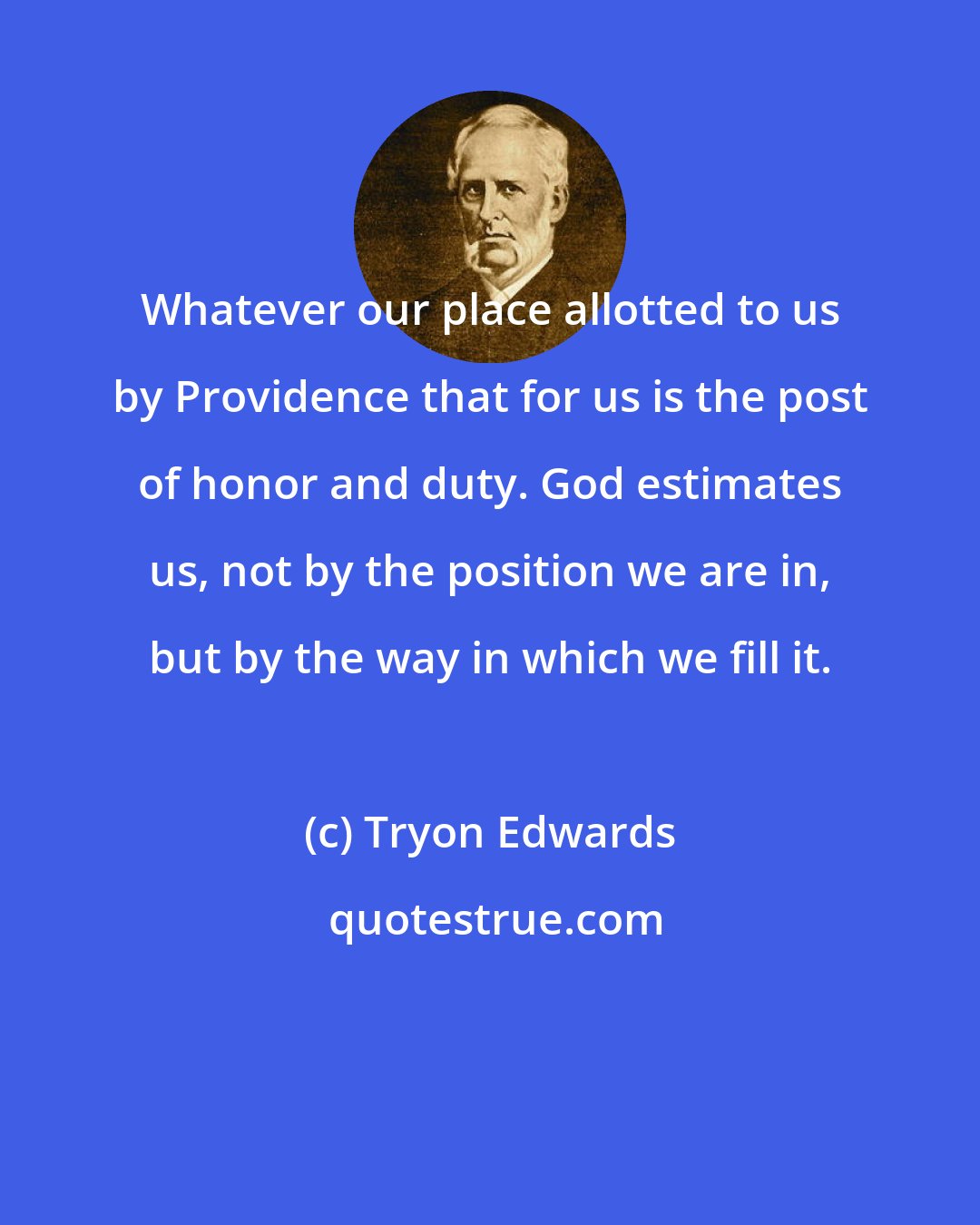 Tryon Edwards: Whatever our place allotted to us by Providence that for us is the post of honor and duty. God estimates us, not by the position we are in, but by the way in which we fill it.