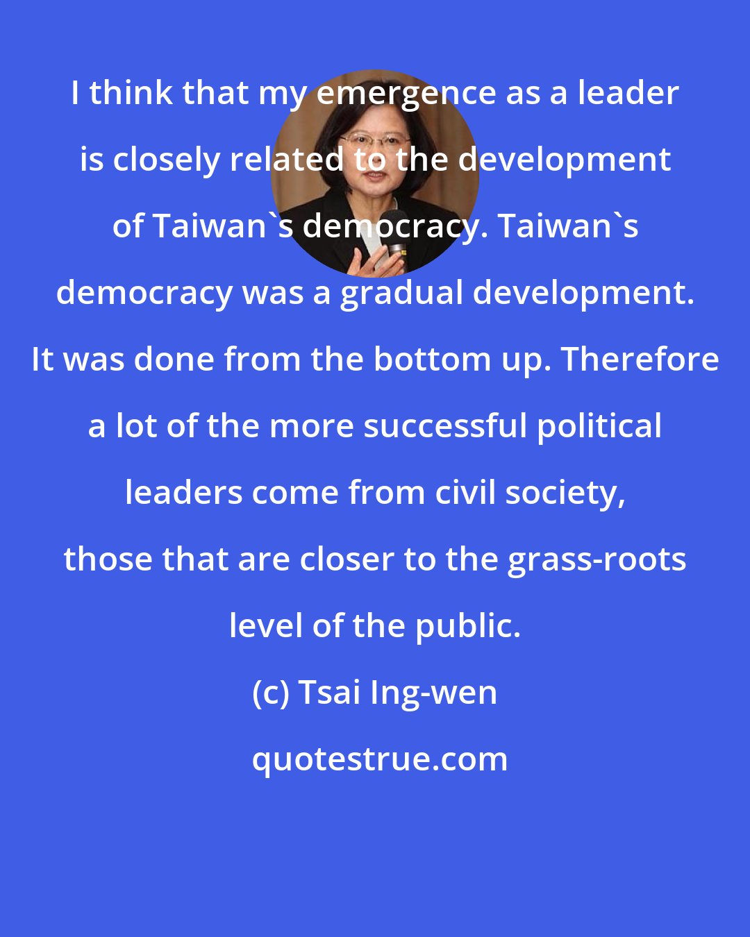 Tsai Ing-wen: I think that my emergence as a leader is closely related to the development of Taiwan's democracy. Taiwan's democracy was a gradual development. It was done from the bottom up. Therefore a lot of the more successful political leaders come from civil society, those that are closer to the grass-roots level of the public.