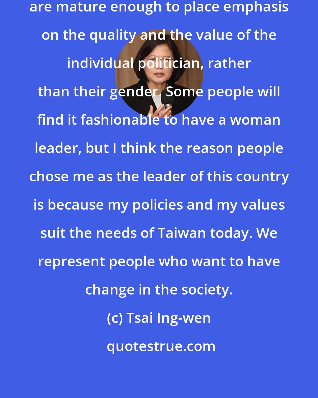 Tsai Ing-wen: I think that the society and our democracy are mature enough to place emphasis on the quality and the value of the individual politician, rather than their gender. Some people will find it fashionable to have a woman leader, but I think the reason people chose me as the leader of this country is because my policies and my values suit the needs of Taiwan today. We represent people who want to have change in the society.