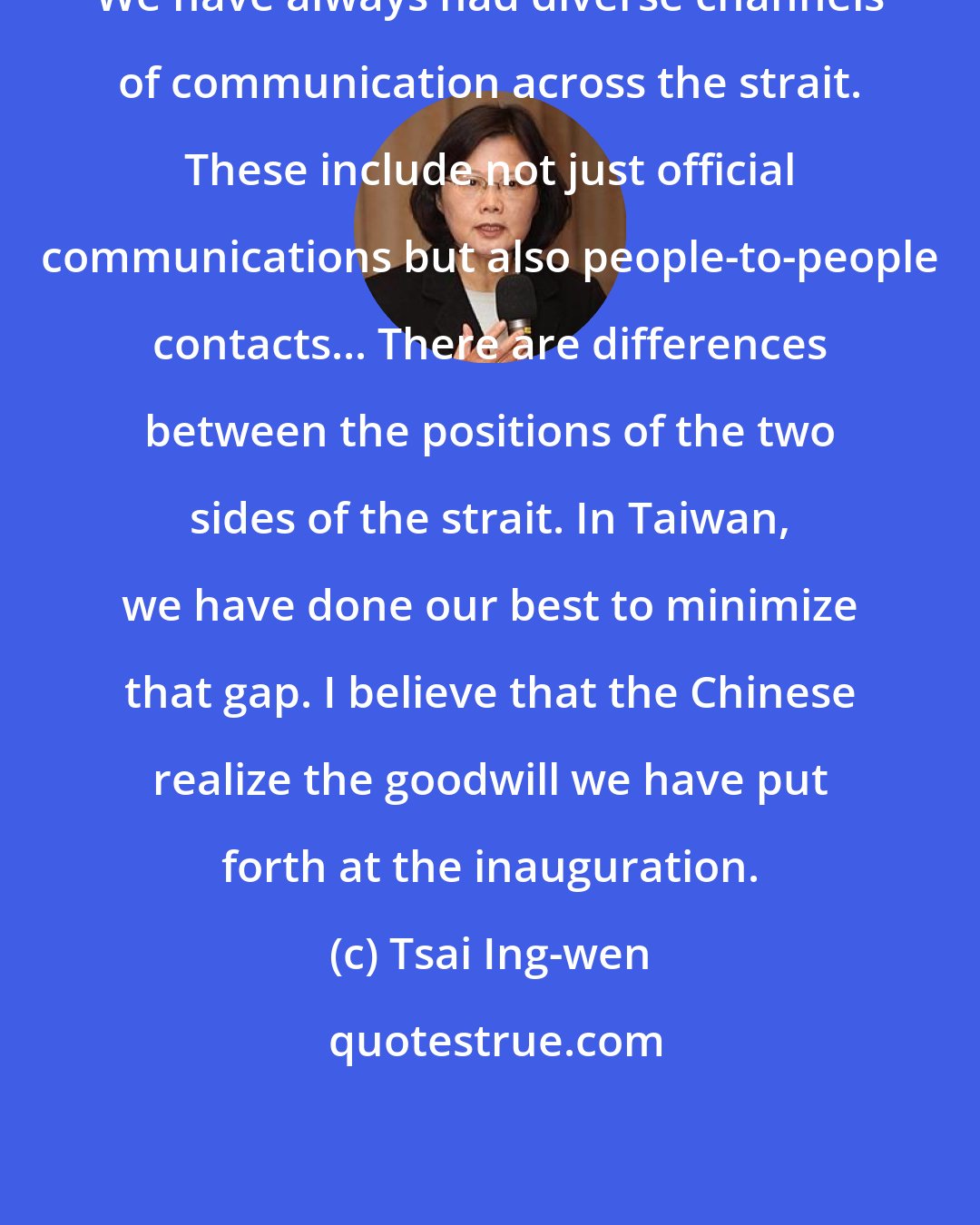 Tsai Ing-wen: We have always had diverse channels of communication across the strait. These include not just official communications but also people-to-people contacts... There are differences between the positions of the two sides of the strait. In Taiwan, we have done our best to minimize that gap. I believe that the Chinese realize the goodwill we have put forth at the inauguration.