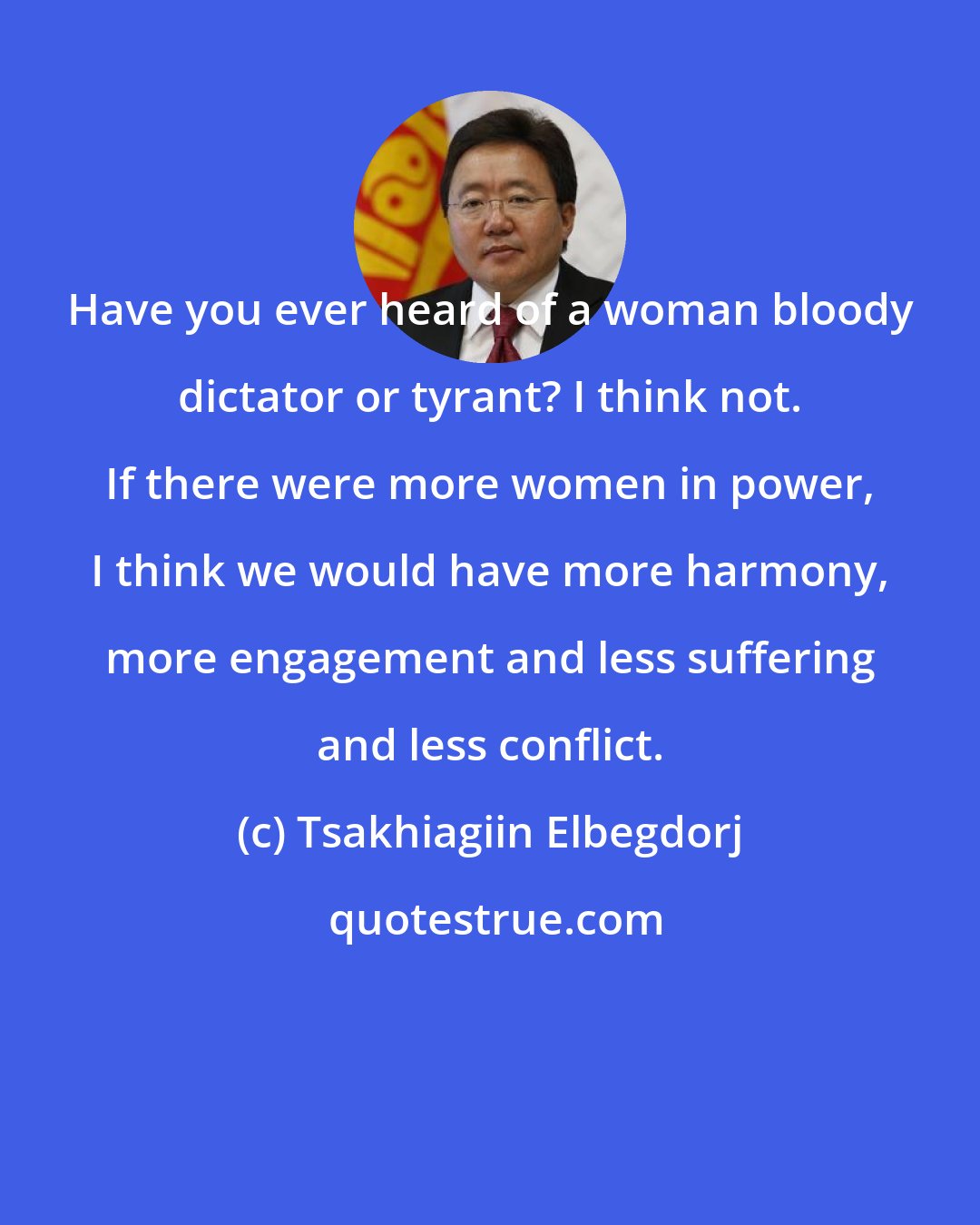 Tsakhiagiin Elbegdorj: Have you ever heard of a woman bloody dictator or tyrant? I think not. If there were more women in power, I think we would have more harmony, more engagement and less suffering and less conflict.