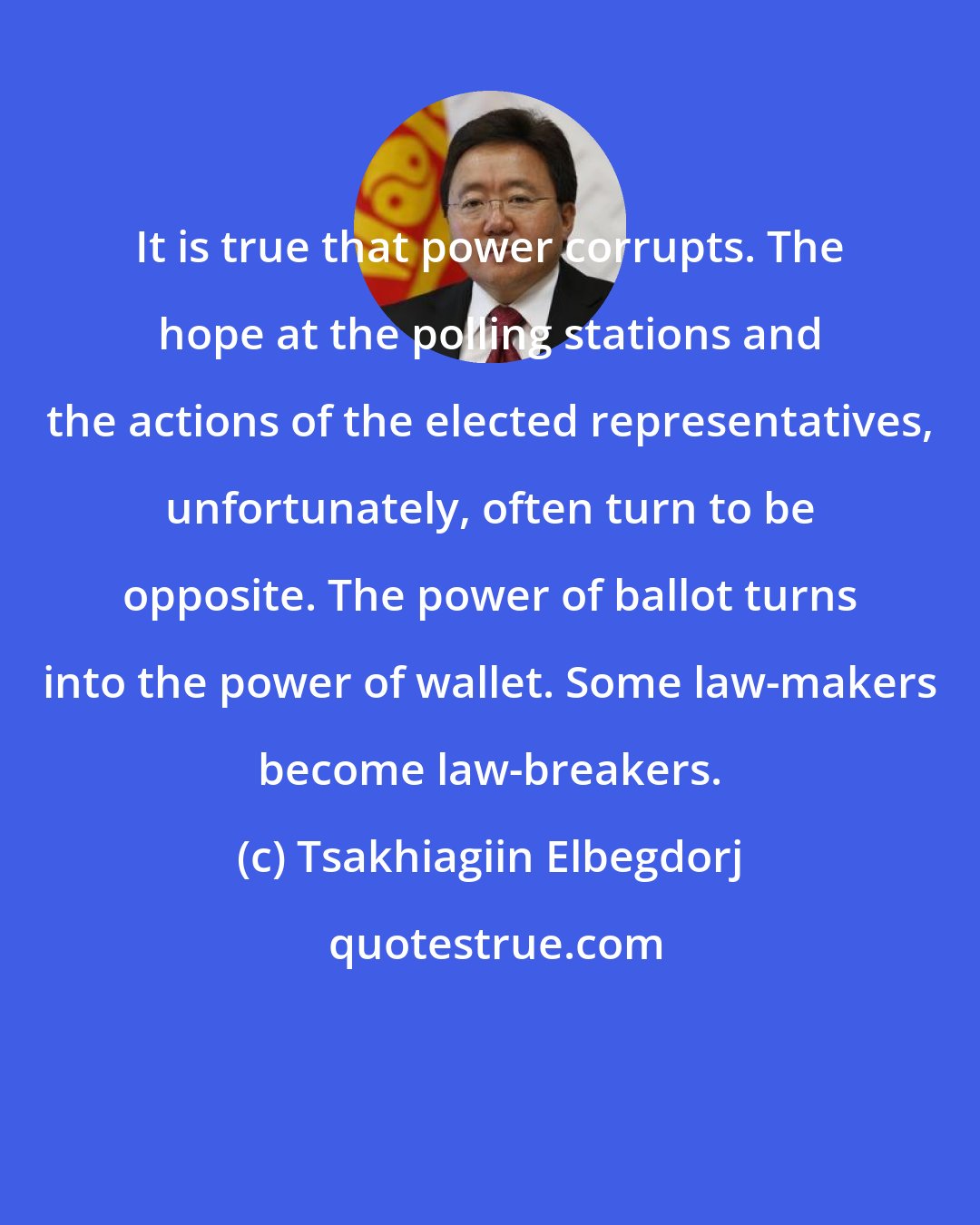 Tsakhiagiin Elbegdorj: It is true that power corrupts. The hope at the polling stations and the actions of the elected representatives, unfortunately, often turn to be opposite. The power of ballot turns into the power of wallet. Some law-makers become law-breakers.