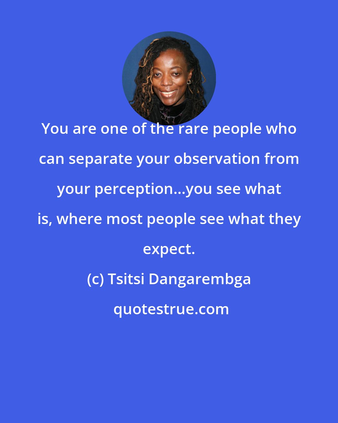 Tsitsi Dangarembga: You are one of the rare people who can separate your observation from your perception...you see what is, where most people see what they expect.