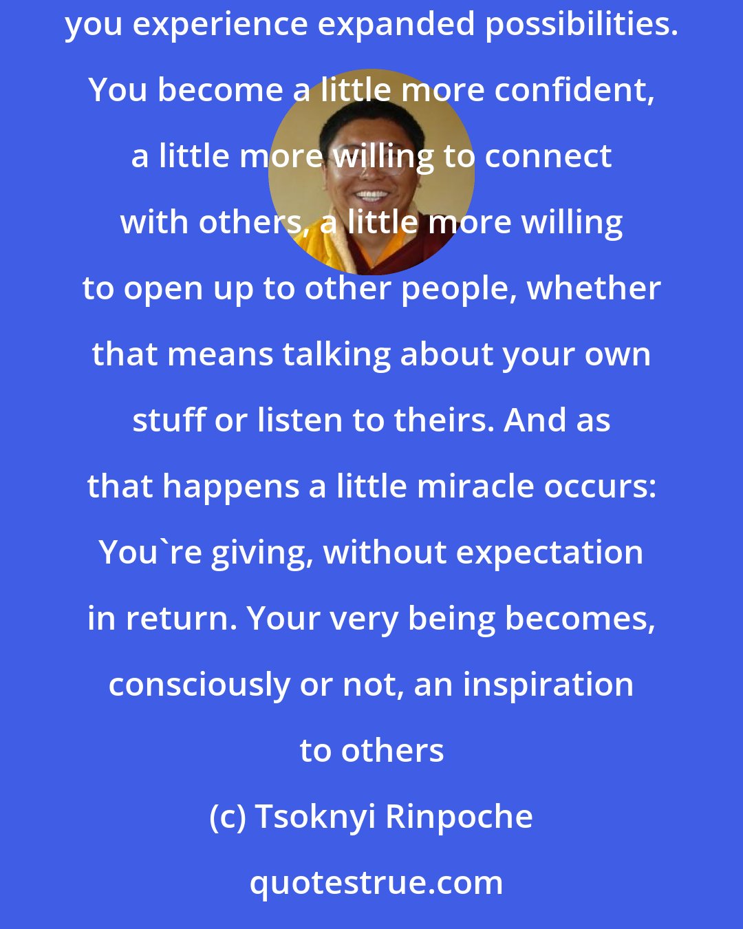 Tsoknyi Rinpoche: Every time you connect, a little bit more clarity stays around the love, a little bit more space opens up around it. your mind becomes clearer. you experience expanded possibilities. You become a little more confident, a little more willing to connect with others, a little more willing to open up to other people, whether that means talking about your own stuff or listen to theirs. And as that happens a little miracle occurs: You're giving, without expectation in return. Your very being becomes, consciously or not, an inspiration to others