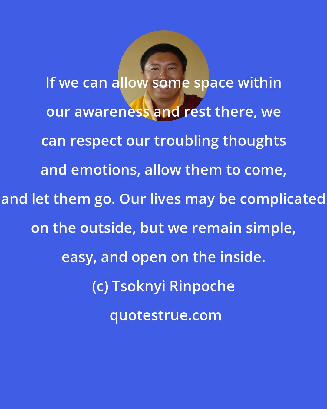 Tsoknyi Rinpoche: If we can allow some space within our awareness and rest there, we can respect our troubling thoughts and emotions, allow them to come, and let them go. Our lives may be complicated on the outside, but we remain simple, easy, and open on the inside.