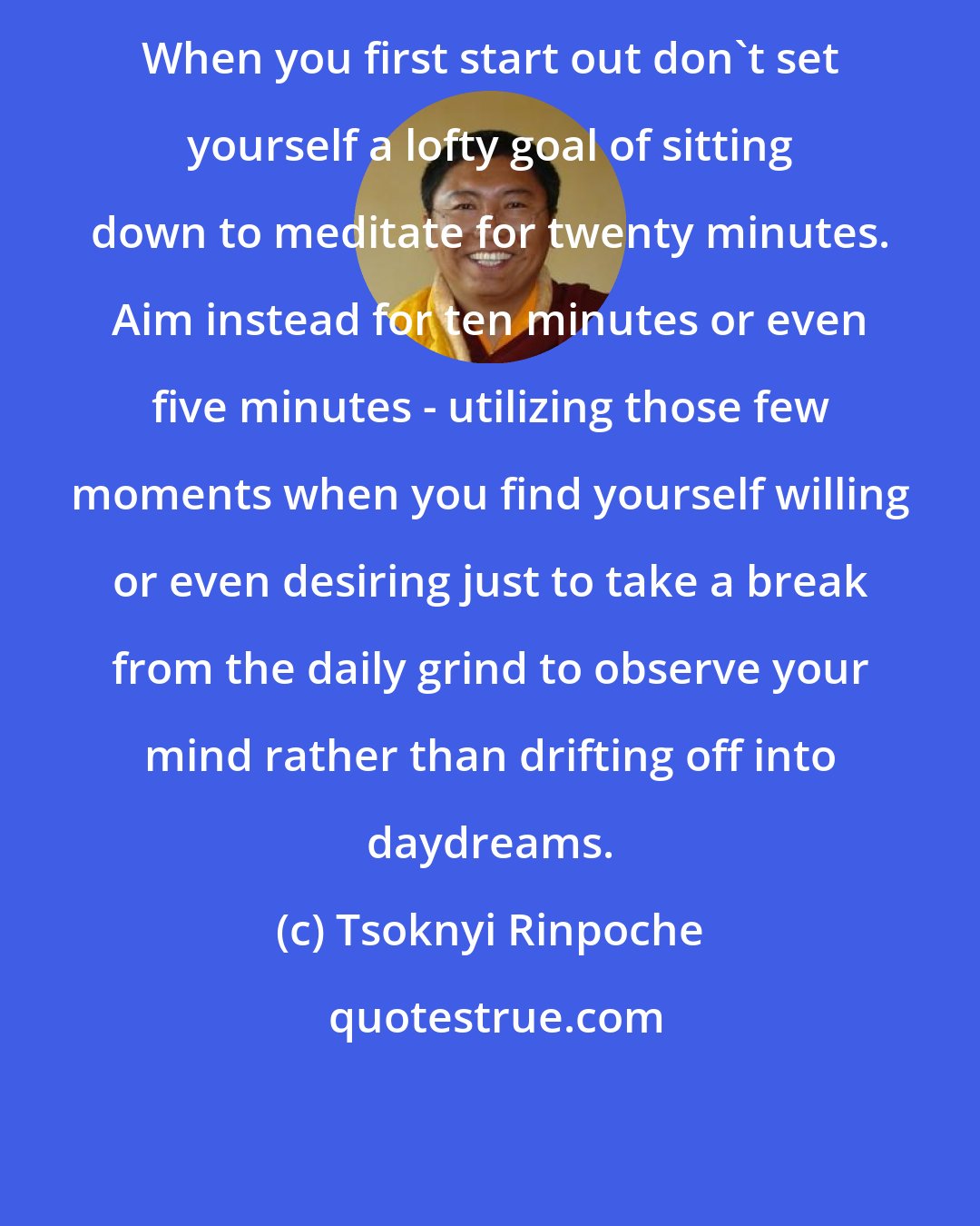 Tsoknyi Rinpoche: When you first start out don't set yourself a lofty goal of sitting down to meditate for twenty minutes. Aim instead for ten minutes or even five minutes - utilizing those few moments when you find yourself willing or even desiring just to take a break from the daily grind to observe your mind rather than drifting off into daydreams.