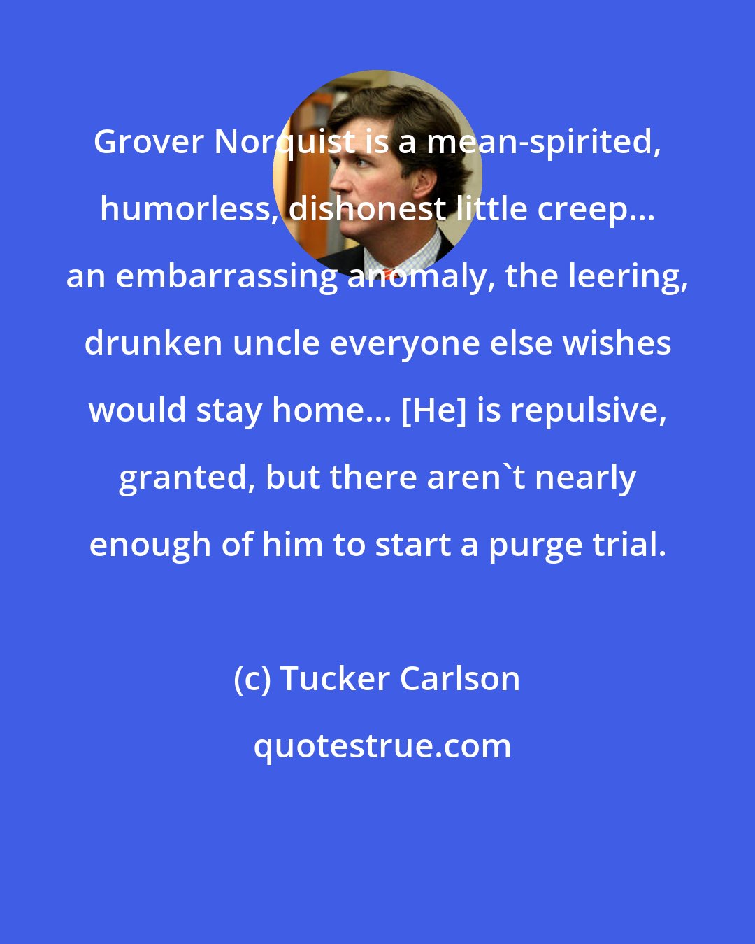 Tucker Carlson: Grover Norquist is a mean-spirited, humorless, dishonest little creep... an embarrassing anomaly, the leering, drunken uncle everyone else wishes would stay home... [He] is repulsive, granted, but there aren't nearly enough of him to start a purge trial.