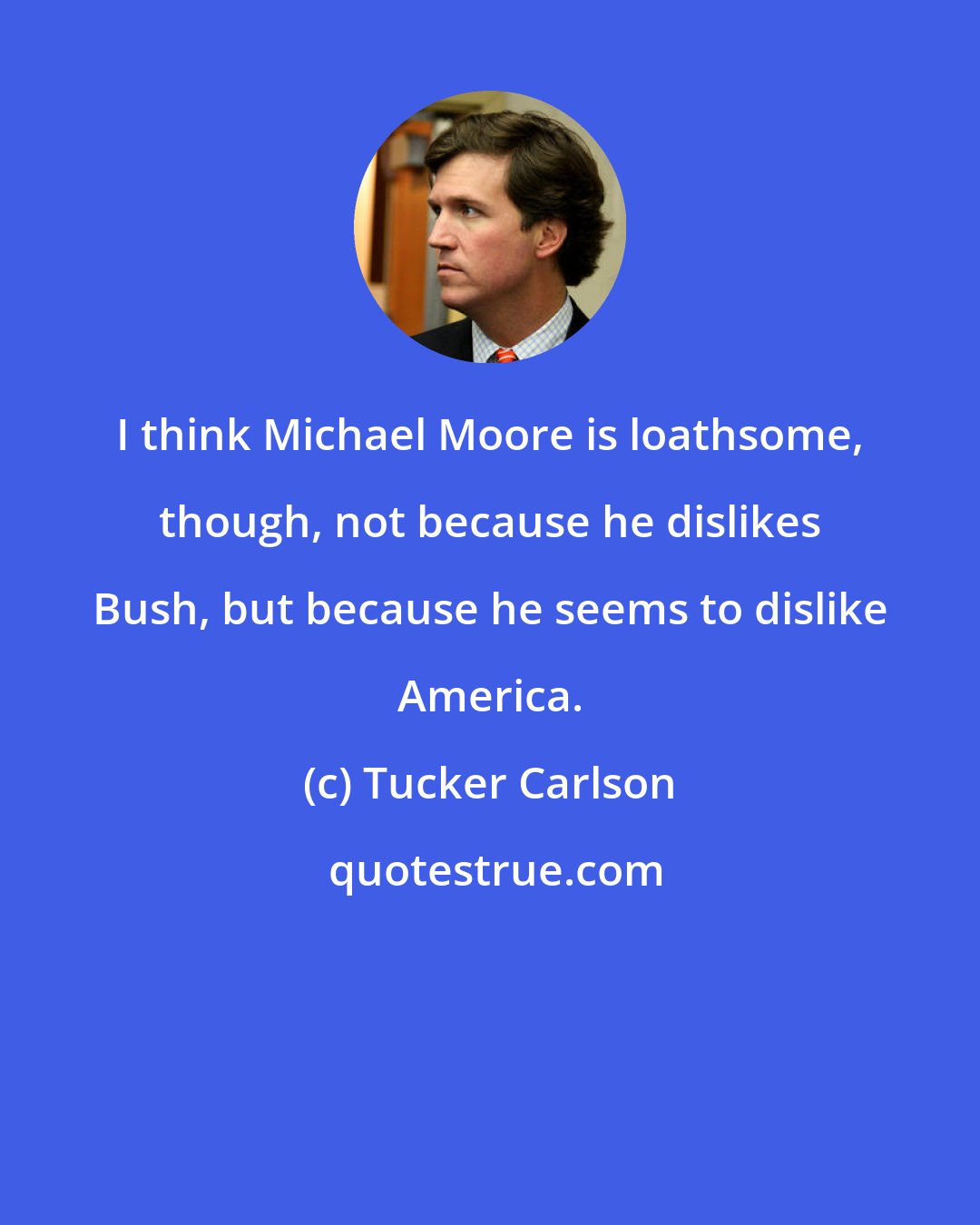 Tucker Carlson: I think Michael Moore is loathsome, though, not because he dislikes Bush, but because he seems to dislike America.