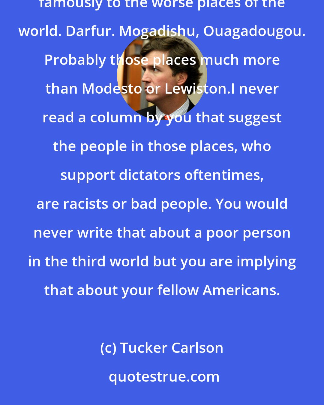 Tucker Carlson: I guess what I'm looking for here is empathy. So you [Nicholas Kristof] have traveled all around the world, famously to the worse places of the world. Darfur. Mogadishu, Ouagadougou. Probably those places much more than Modesto or Lewiston.I never read a column by you that suggest the people in those places, who support dictators oftentimes, are racists or bad people. You would never write that about a poor person in the third world but you are implying that about your fellow Americans.