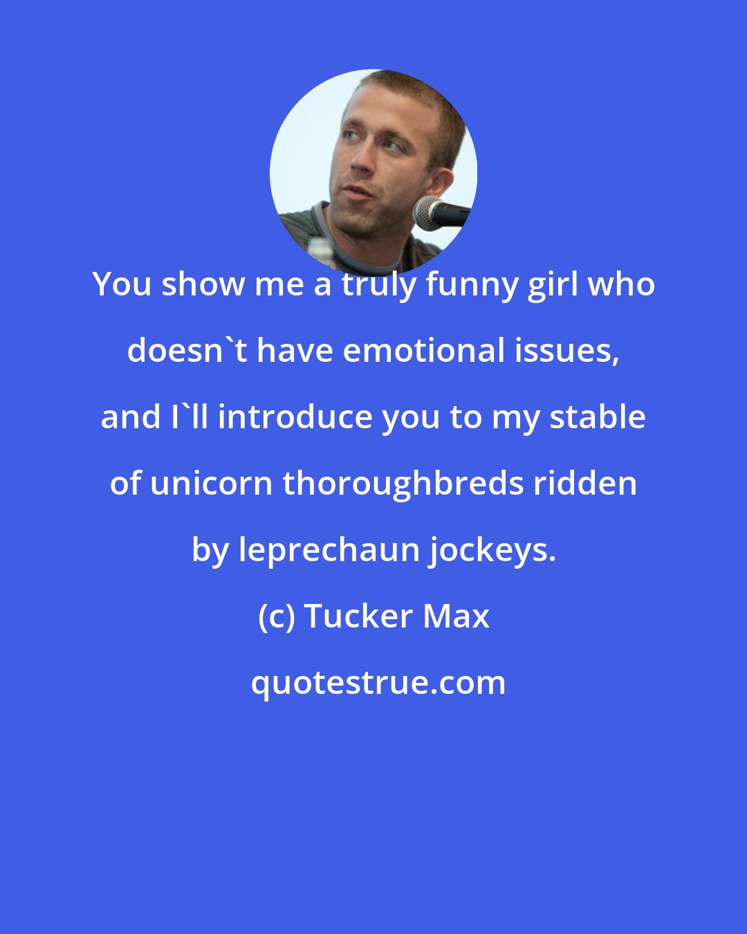 Tucker Max: You show me a truly funny girl who doesn't have emotional issues, and I'll introduce you to my stable of unicorn thoroughbreds ridden by leprechaun jockeys.