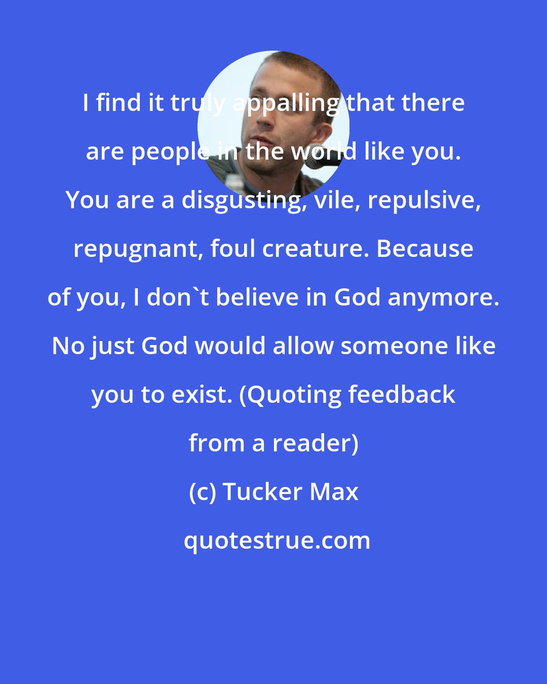 Tucker Max: I find it truly appalling that there are people in the world like you. You are a disgusting, vile, repulsive, repugnant, foul creature. Because of you, I don't believe in God anymore. No just God would allow someone like you to exist. (Quoting feedback from a reader)