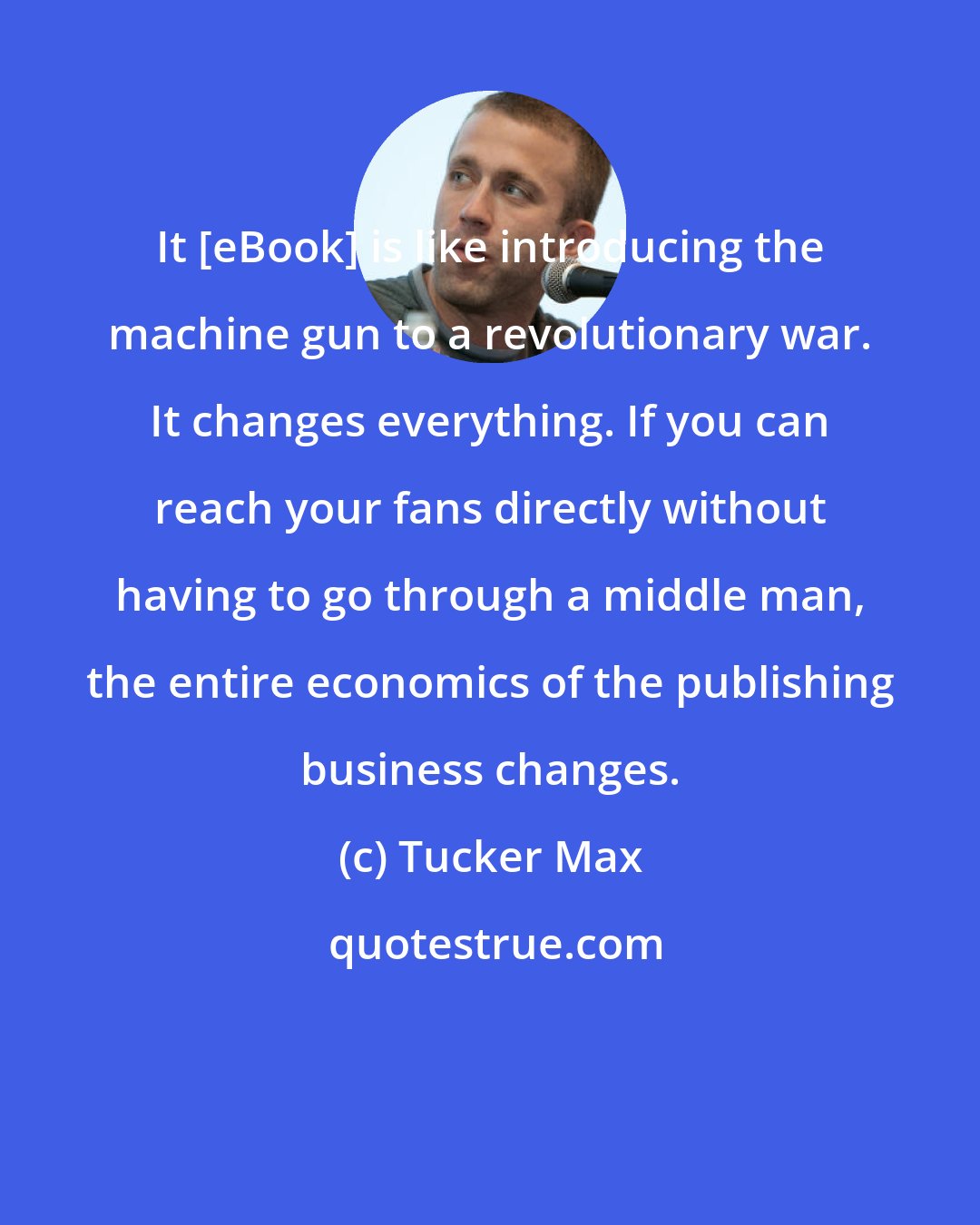 Tucker Max: It [eBook] is like introducing the machine gun to a revolutionary war. It changes everything. If you can reach your fans directly without having to go through a middle man, the entire economics of the publishing business changes.