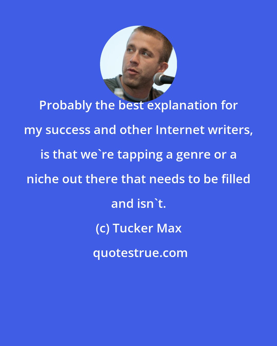 Tucker Max: Probably the best explanation for my success and other Internet writers, is that we're tapping a genre or a niche out there that needs to be filled and isn't.