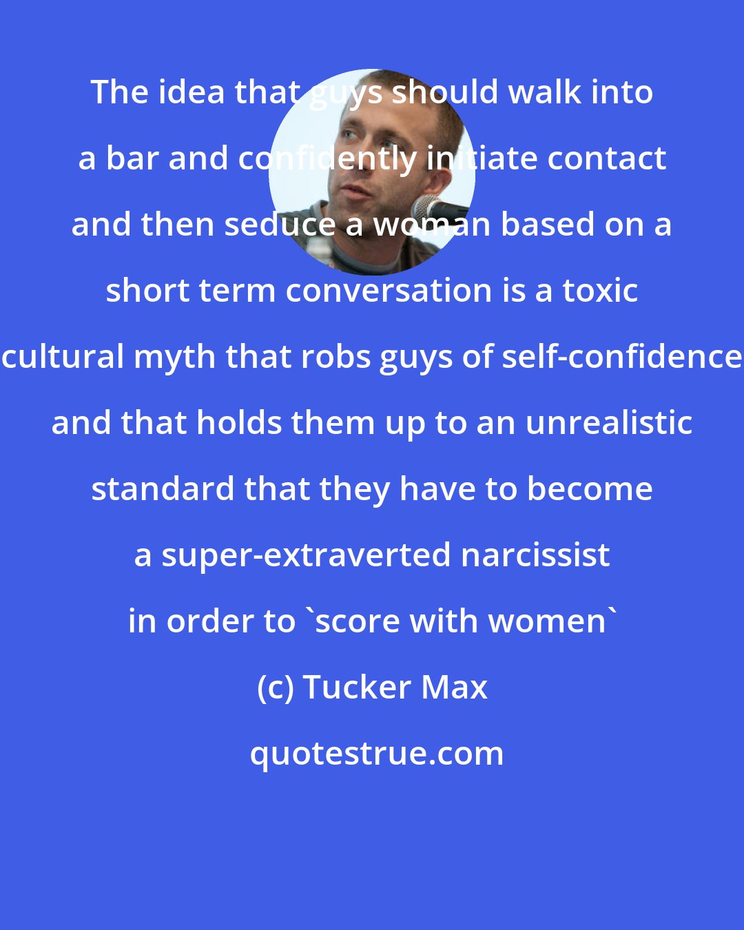 Tucker Max: The idea that guys should walk into a bar and confidently initiate contact and then seduce a woman based on a short term conversation is a toxic cultural myth that robs guys of self-confidence and that holds them up to an unrealistic standard that they have to become a super-extraverted narcissist in order to 'score with women'