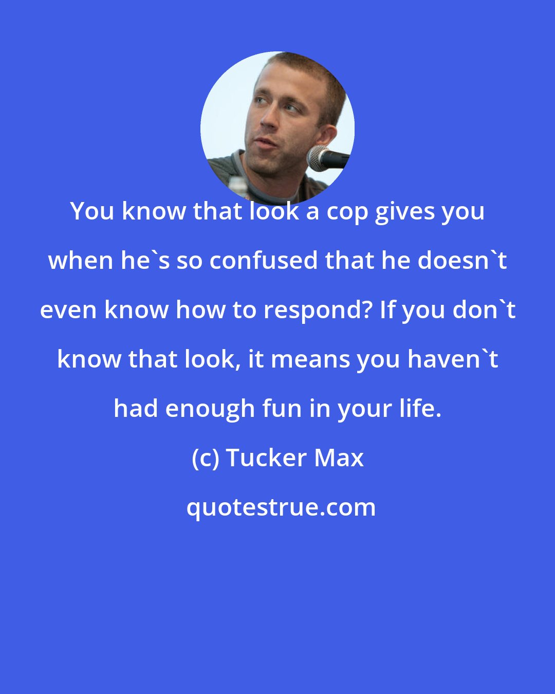 Tucker Max: You know that look a cop gives you when he's so confused that he doesn't even know how to respond? If you don't know that look, it means you haven't had enough fun in your life.