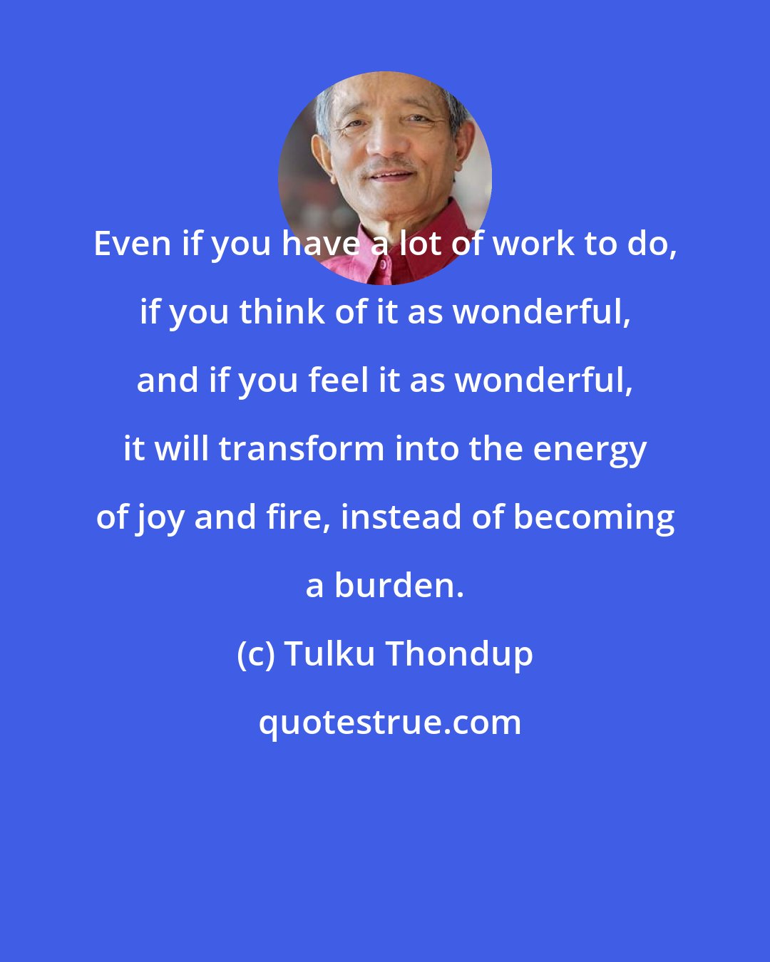 Tulku Thondup: Even if you have a lot of work to do, if you think of it as wonderful, and if you feel it as wonderful, it will transform into the energy of joy and fire, instead of becoming a burden.