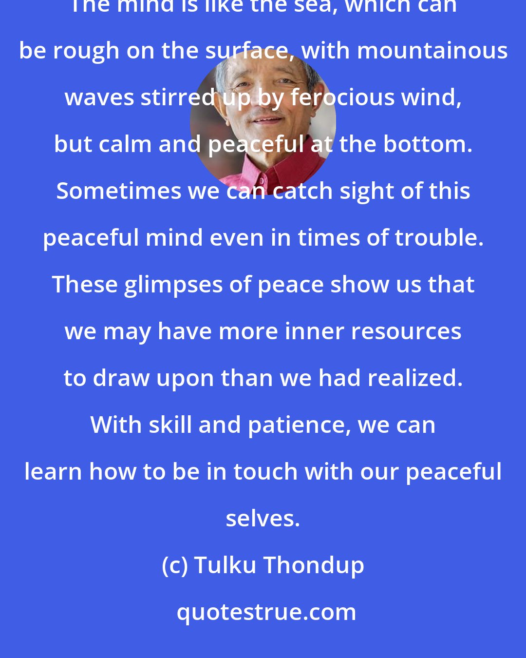 Tulku Thondup: It can be helpful to remember that the enlightened mind and the ordinary mind are two sides of the same coin. The mind is like the sea, which can be rough on the surface, with mountainous waves stirred up by ferocious wind, but calm and peaceful at the bottom. Sometimes we can catch sight of this peaceful mind even in times of trouble. These glimpses of peace show us that we may have more inner resources to draw upon than we had realized. With skill and patience, we can learn how to be in touch with our peaceful selves.