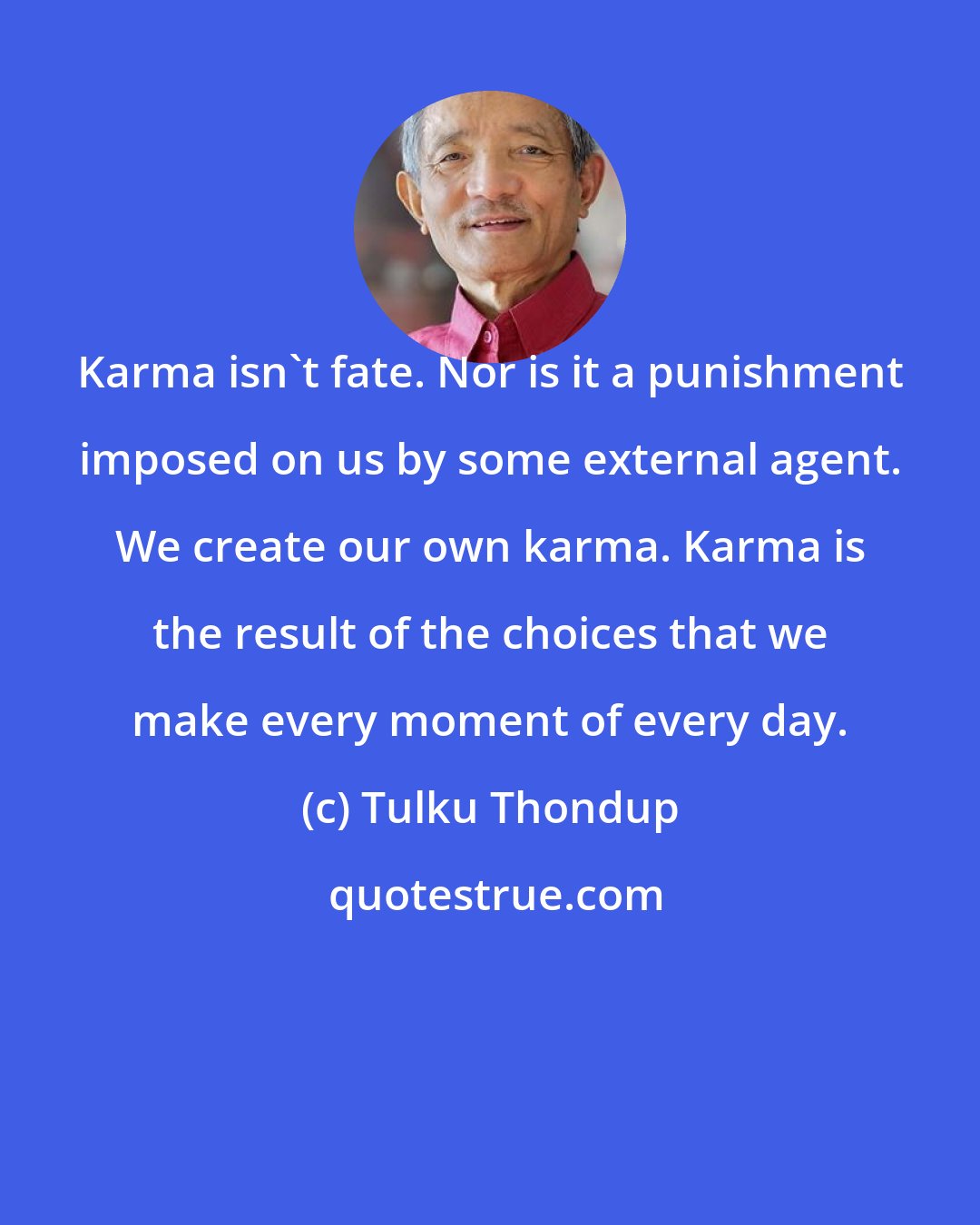 Tulku Thondup: Karma isn't fate. Nor is it a punishment imposed on us by some external agent. We create our own karma. Karma is the result of the choices that we make every moment of every day.