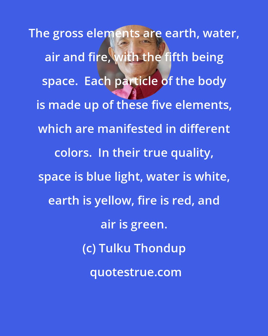 Tulku Thondup: The gross elements are earth, water, air and fire, with the fifth being space.  Each particle of the body is made up of these five elements, which are manifested in different colors.  In their true quality, space is blue light, water is white, earth is yellow, fire is red, and air is green.