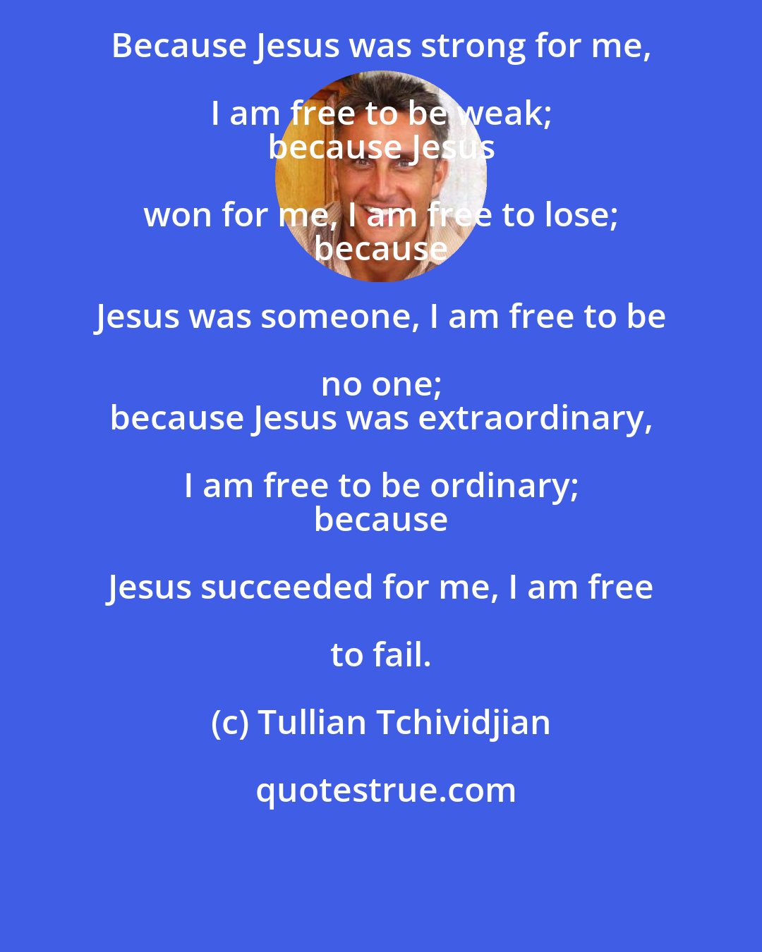 Tullian Tchividjian: Because Jesus was strong for me, I am free to be weak; 
 because Jesus won for me, I am free to lose; 
 because Jesus was someone, I am free to be no one; 
 because Jesus was extraordinary, I am free to be ordinary; 
 because Jesus succeeded for me, I am free to fail.