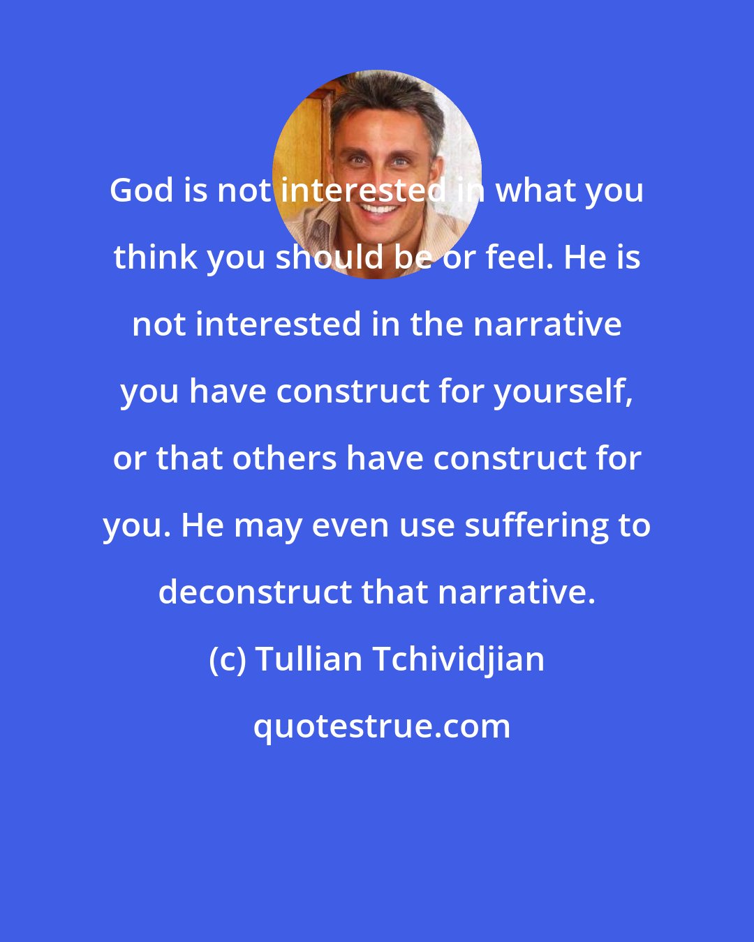 Tullian Tchividjian: God is not interested in what you think you should be or feel. He is not interested in the narrative you have construct for yourself, or that others have construct for you. He may even use suffering to deconstruct that narrative.