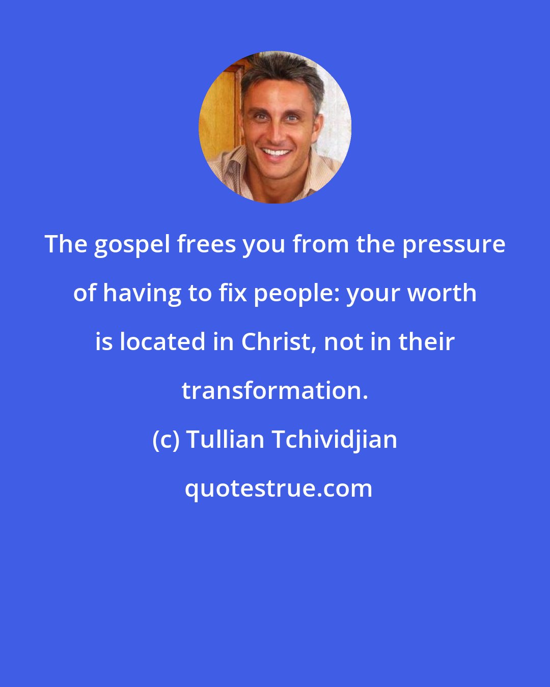 Tullian Tchividjian: The gospel frees you from the pressure of having to fix people: your worth is located in Christ, not in their transformation.