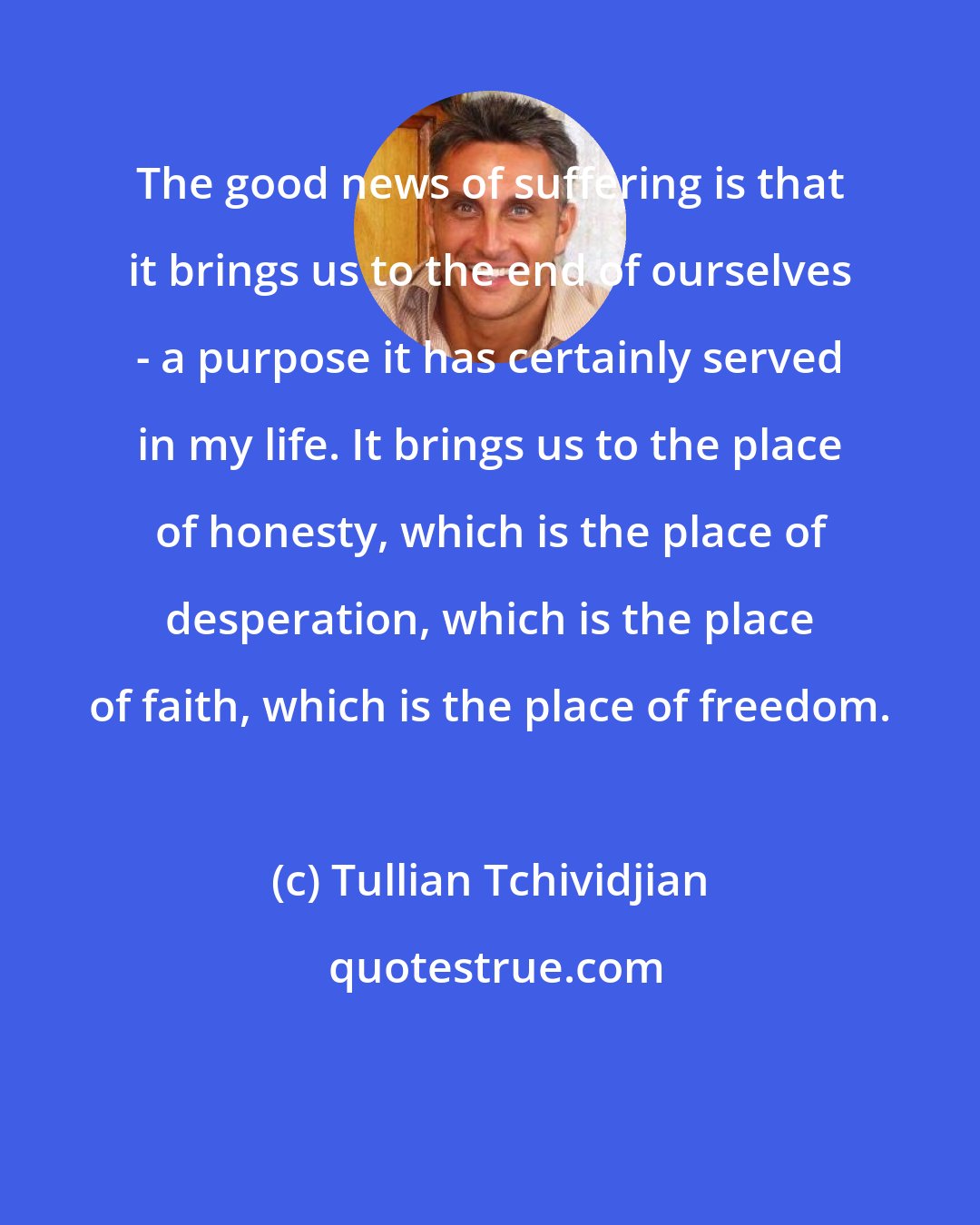 Tullian Tchividjian: The good news of suffering is that it brings us to the end of ourselves - a purpose it has certainly served in my life. It brings us to the place of honesty, which is the place of desperation, which is the place of faith, which is the place of freedom.