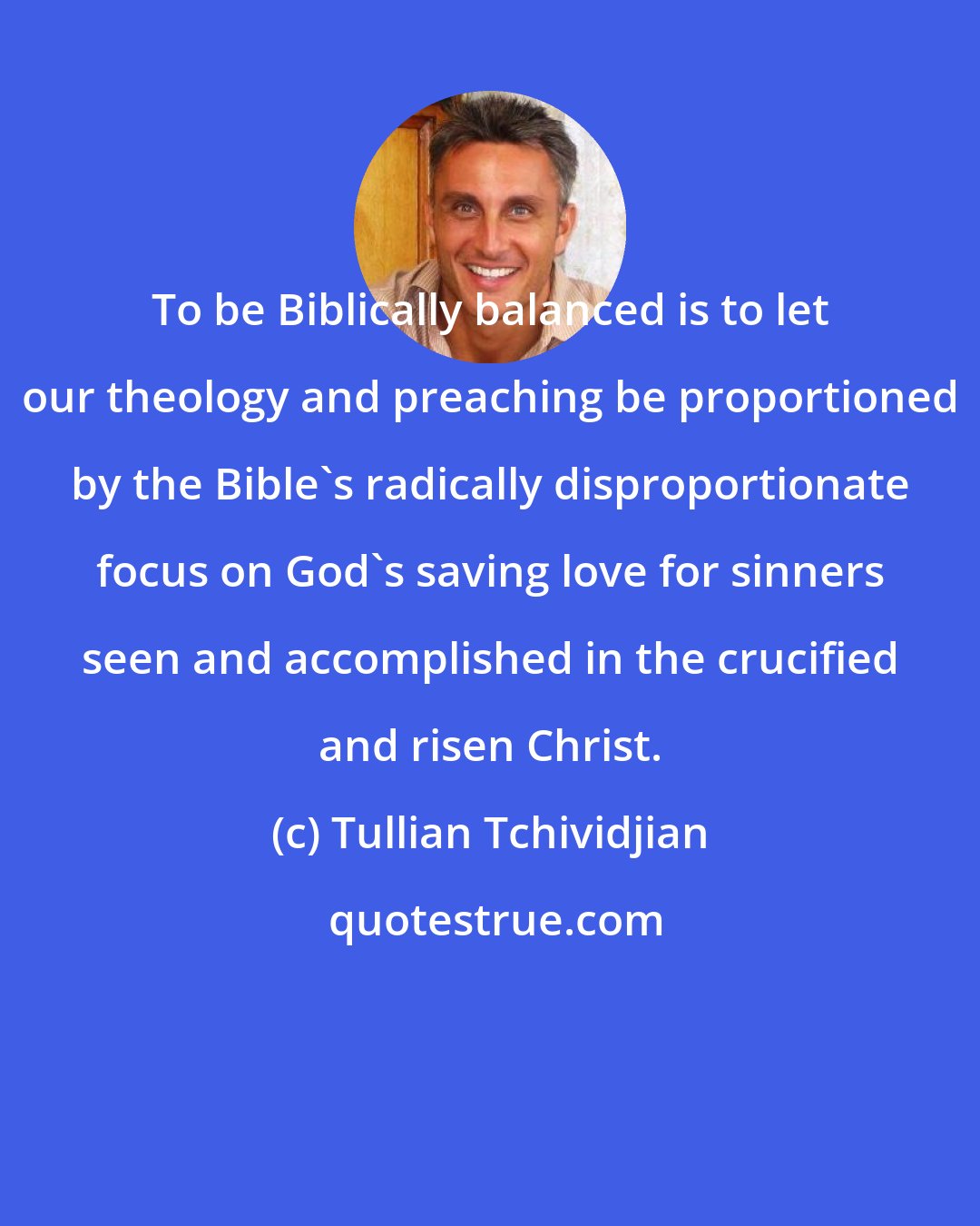 Tullian Tchividjian: To be Biblically balanced is to let our theology and preaching be proportioned by the Bible's radically disproportionate focus on God's saving love for sinners seen and accomplished in the crucified and risen Christ.