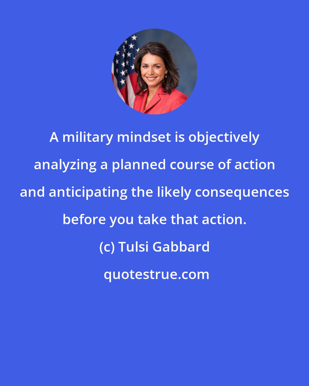 Tulsi Gabbard: A military mindset is objectively analyzing a planned course of action and anticipating the likely consequences before you take that action.