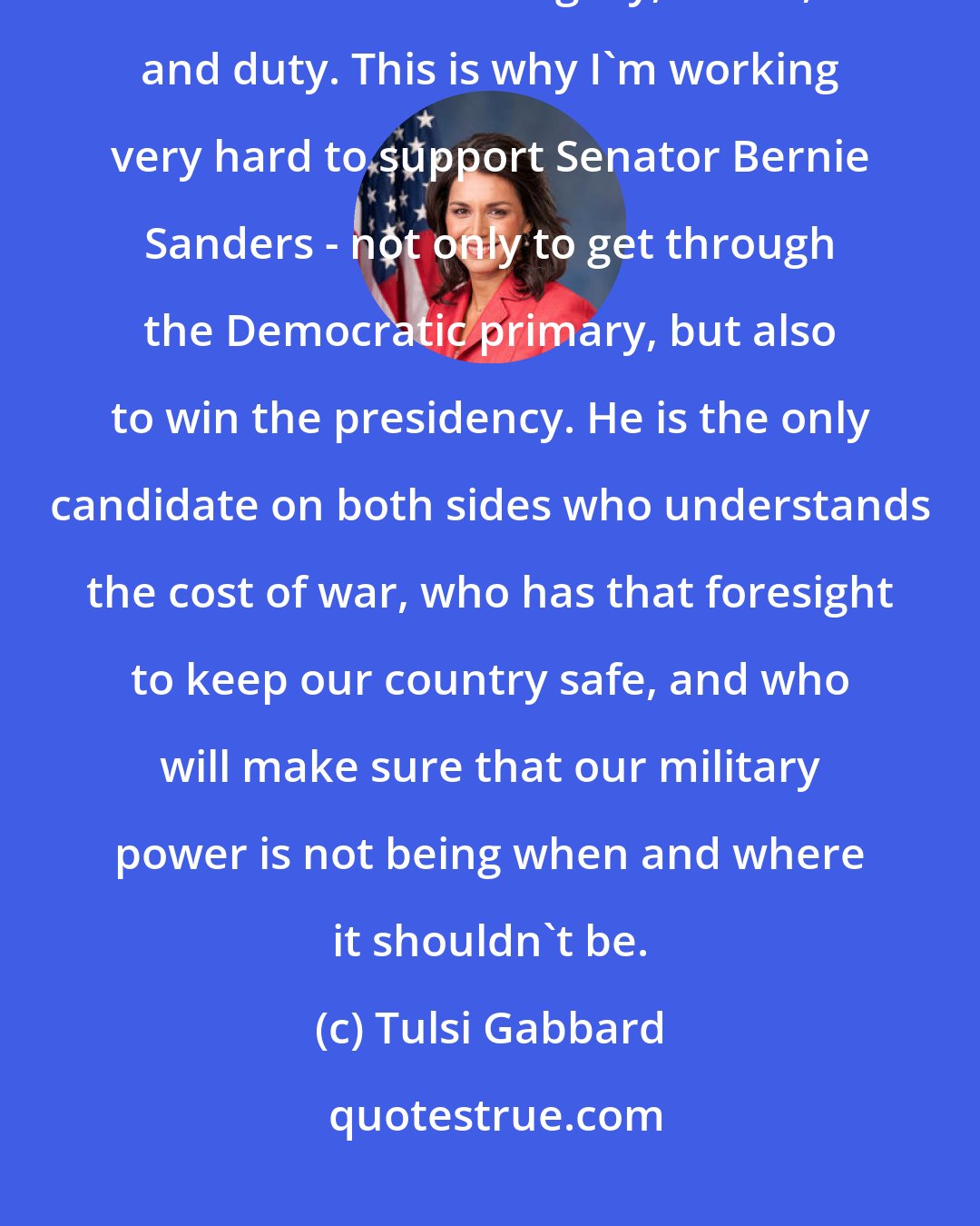 Tulsi Gabbard: As a soldier, I've served with the most brave people in an institution that's built on integrity, honor, and duty. This is why I'm working very hard to support Senator Bernie Sanders - not only to get through the Democratic primary, but also to win the presidency. He is the only candidate on both sides who understands the cost of war, who has that foresight to keep our country safe, and who will make sure that our military power is not being when and where it shouldn't be.