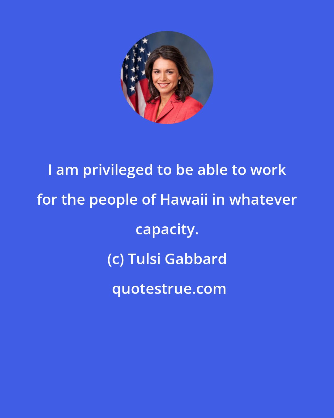 Tulsi Gabbard: I am privileged to be able to work for the people of Hawaii in whatever capacity.