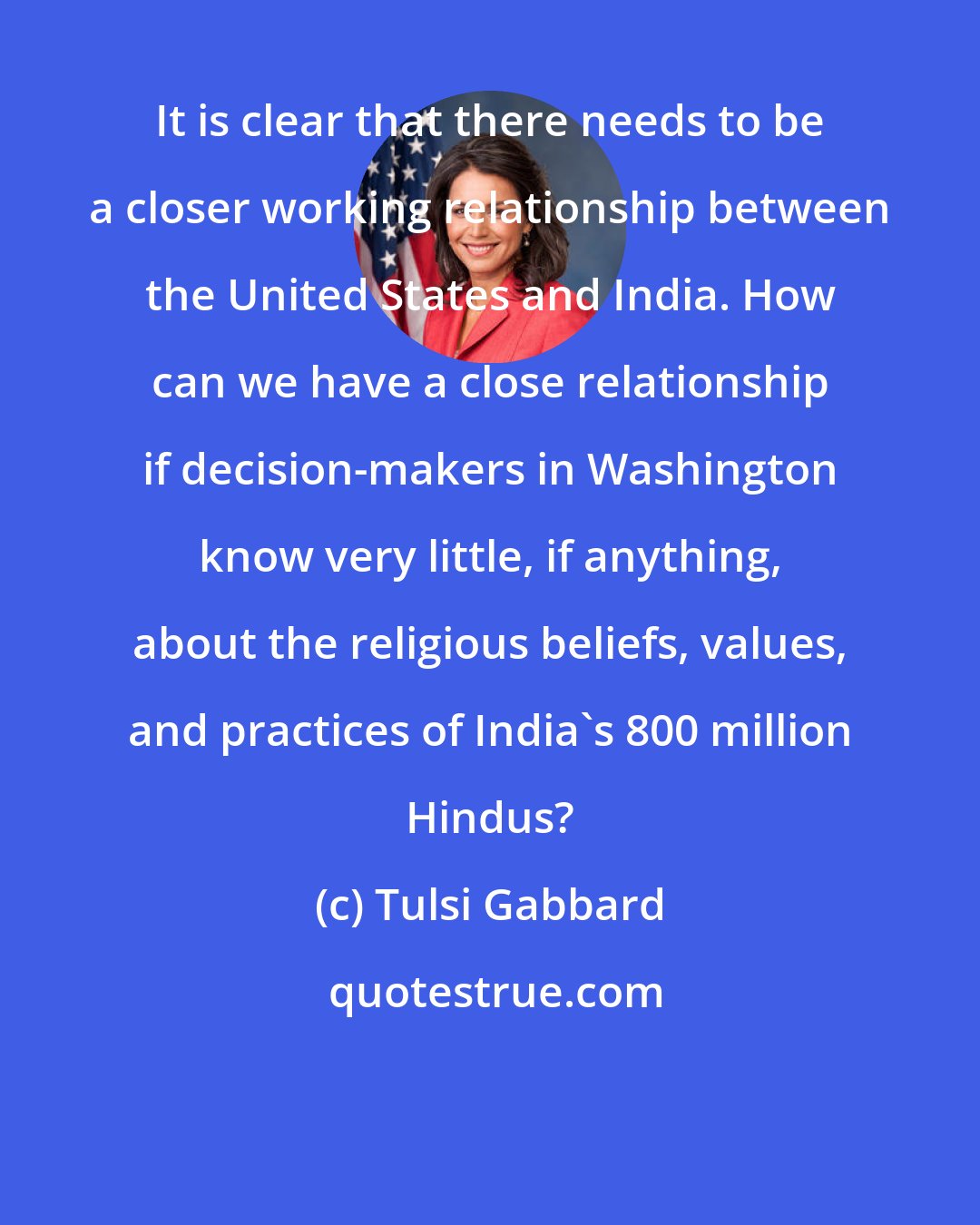 Tulsi Gabbard: It is clear that there needs to be a closer working relationship between the United States and India. How can we have a close relationship if decision-makers in Washington know very little, if anything, about the religious beliefs, values, and practices of India's 800 million Hindus?