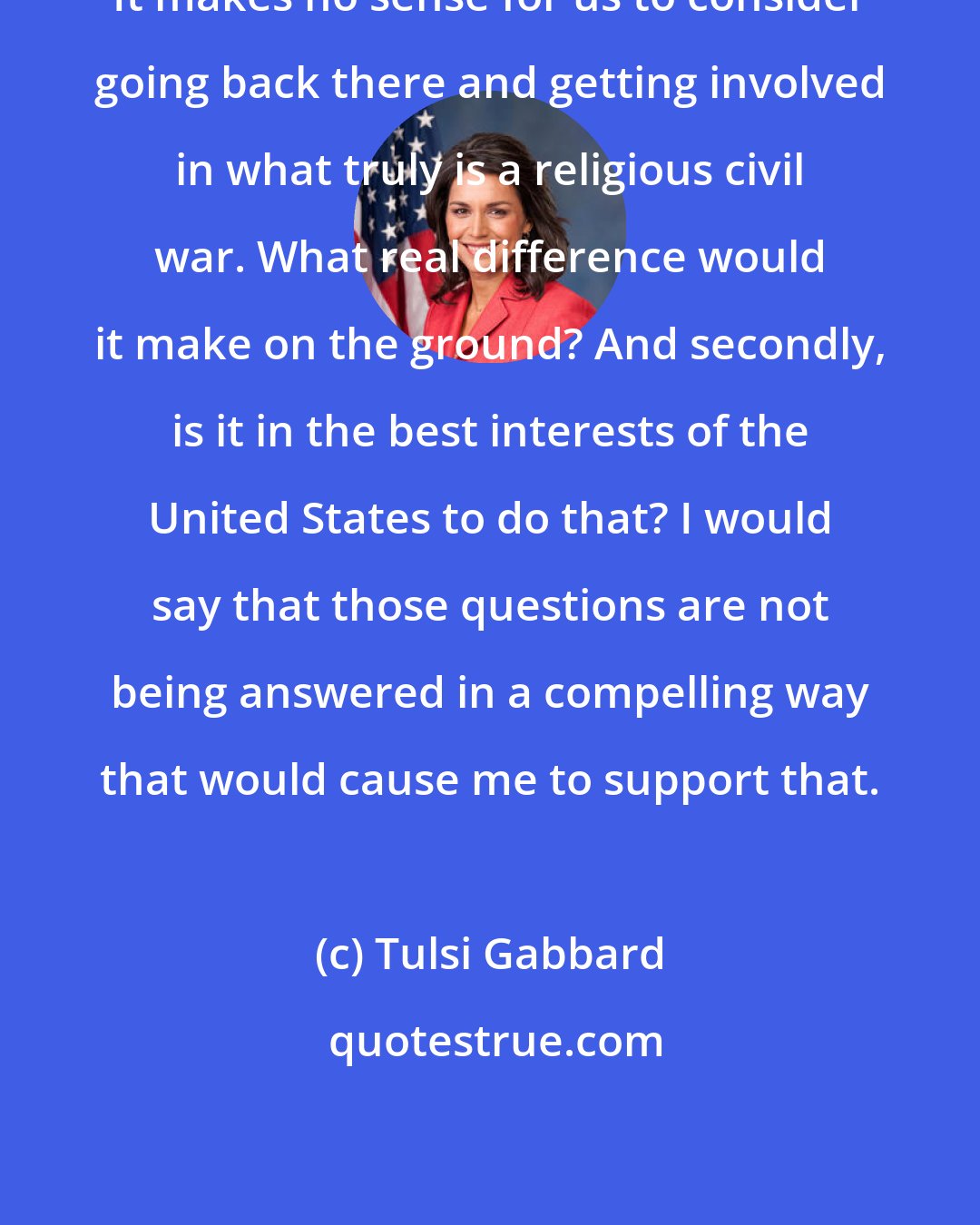 Tulsi Gabbard: It makes no sense for us to consider going back there and getting involved in what truly is a religious civil war. What real difference would it make on the ground? And secondly, is it in the best interests of the United States to do that? I would say that those questions are not being answered in a compelling way that would cause me to support that.