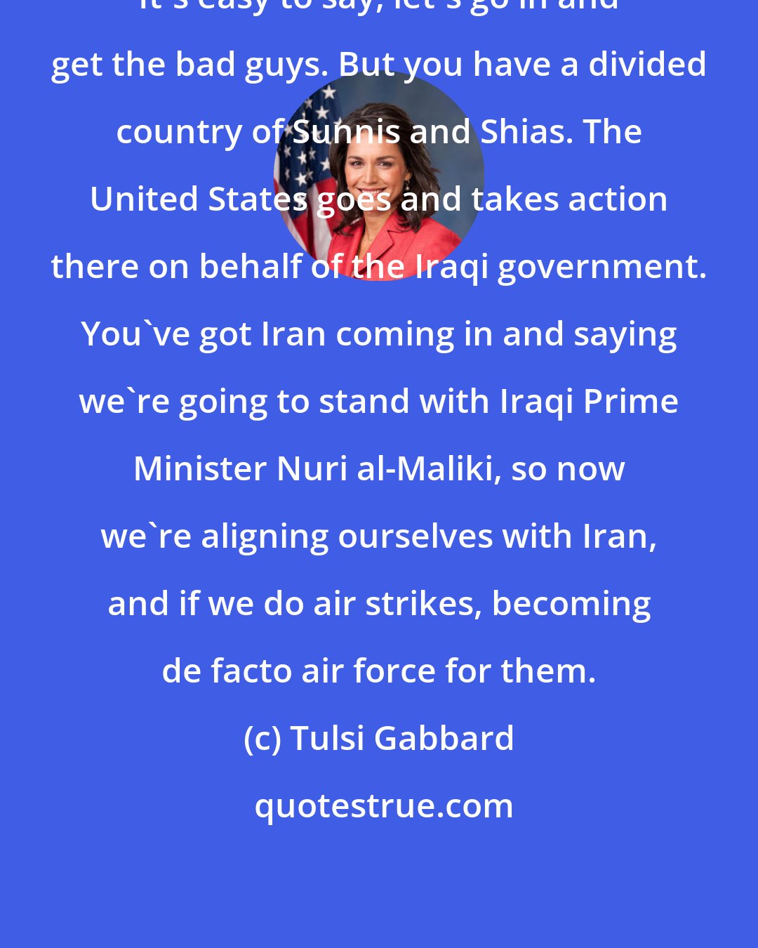 Tulsi Gabbard: It's easy to say, let's go in and get the bad guys. But you have a divided country of Sunnis and Shias. The United States goes and takes action there on behalf of the Iraqi government. You've got Iran coming in and saying we're going to stand with Iraqi Prime Minister Nuri al-Maliki, so now we're aligning ourselves with Iran, and if we do air strikes, becoming de facto air force for them.