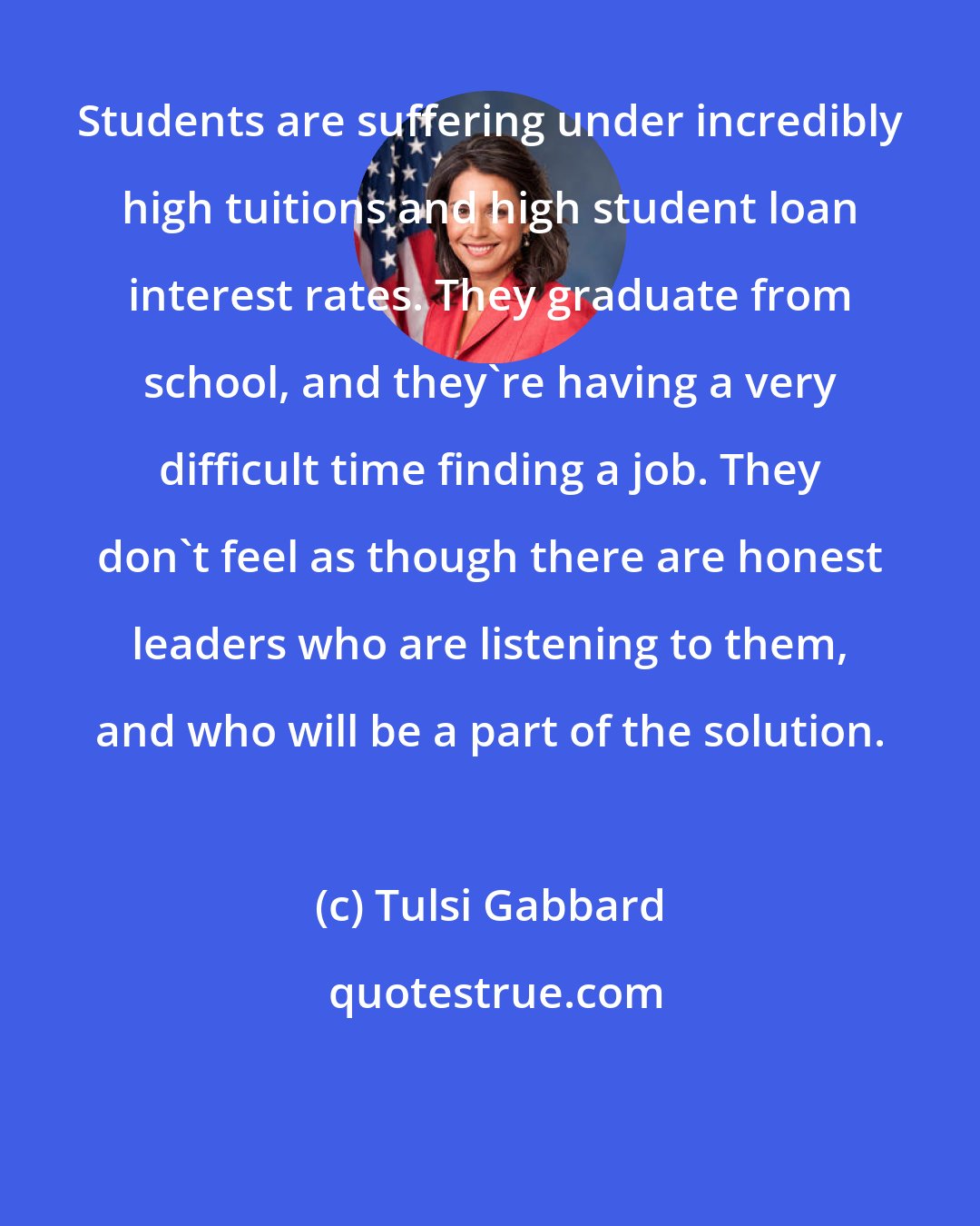 Tulsi Gabbard: Students are suffering under incredibly high tuitions and high student loan interest rates. They graduate from school, and they're having a very difficult time finding a job. They don't feel as though there are honest leaders who are listening to them, and who will be a part of the solution.