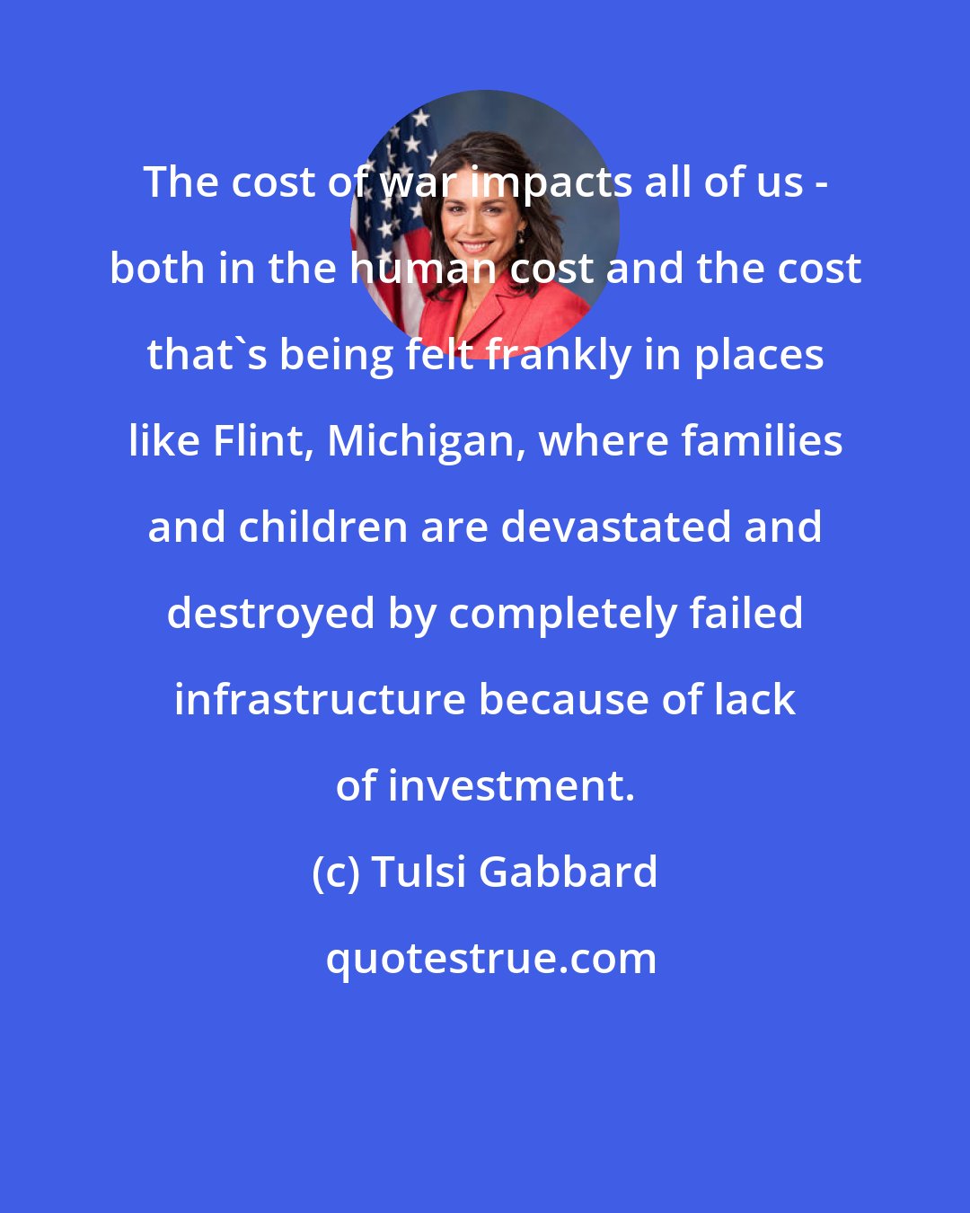 Tulsi Gabbard: The cost of war impacts all of us - both in the human cost and the cost that's being felt frankly in places like Flint, Michigan, where families and children are devastated and destroyed by completely failed infrastructure because of lack of investment.