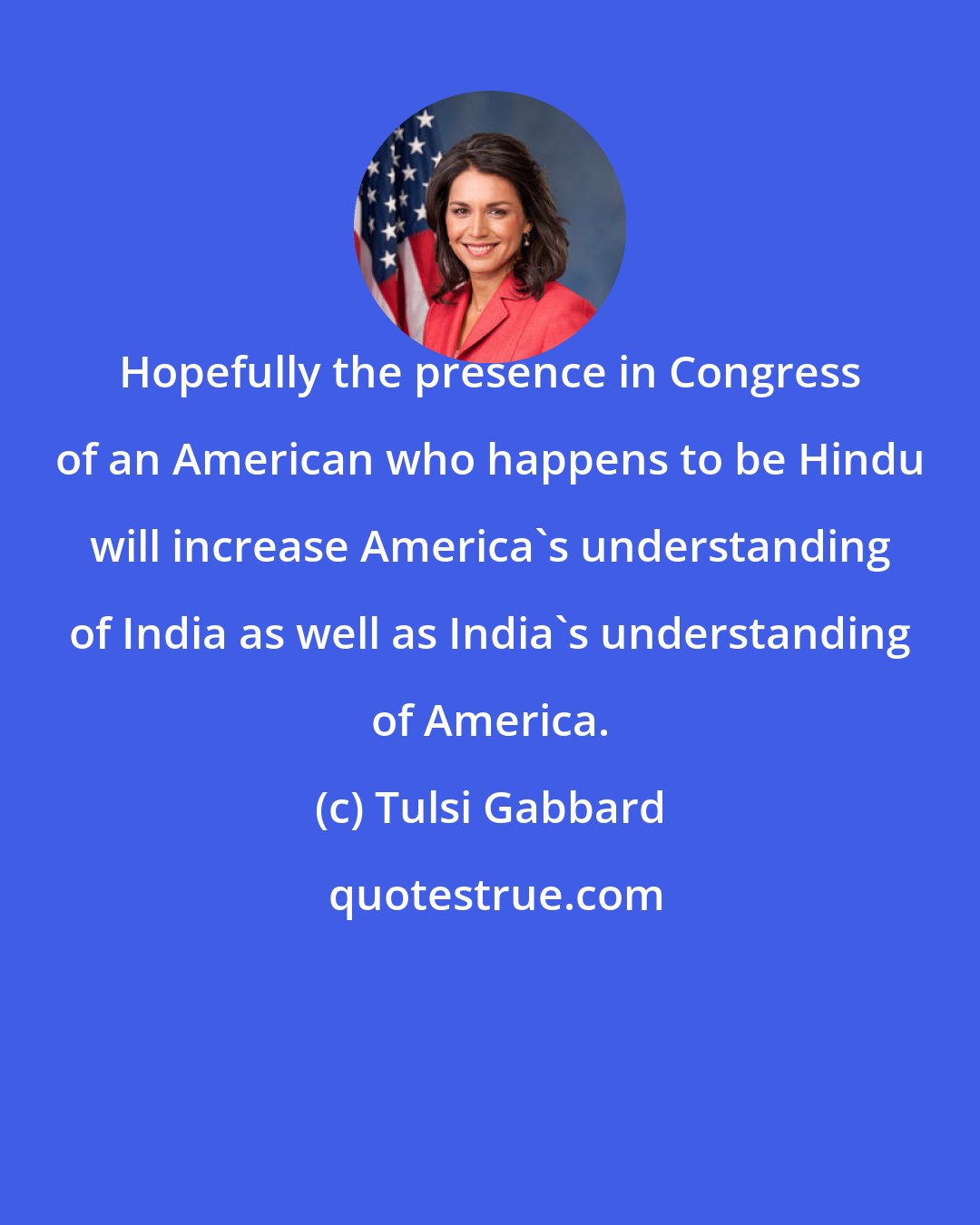 Tulsi Gabbard: Hopefully the presence in Congress of an American who happens to be Hindu will increase America's understanding of India as well as India's understanding of America.