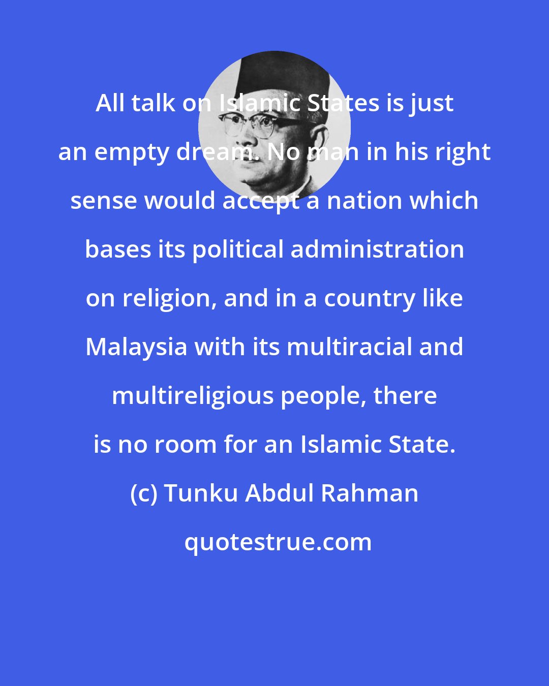 Tunku Abdul Rahman: All talk on Islamic States is just an empty dream. No man in his right sense would accept a nation which bases its political administration on religion, and in a country like Malaysia with its multiracial and multireligious people, there is no room for an Islamic State.