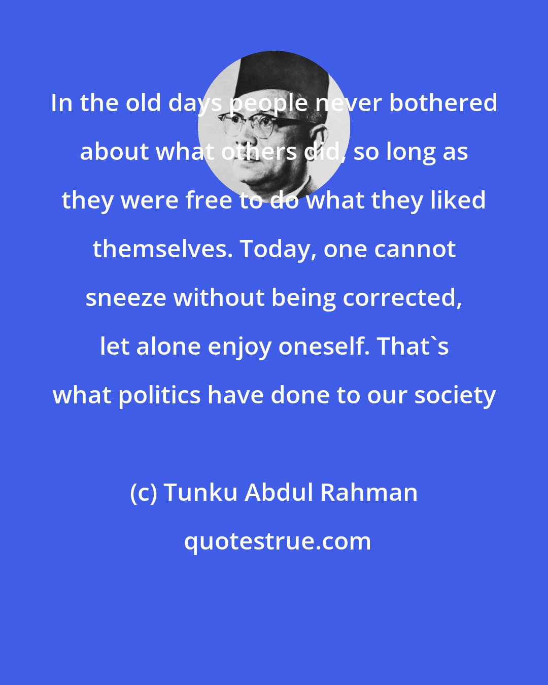 Tunku Abdul Rahman: In the old days people never bothered about what others did, so long as they were free to do what they liked themselves. Today, one cannot sneeze without being corrected, let alone enjoy oneself. That's what politics have done to our society